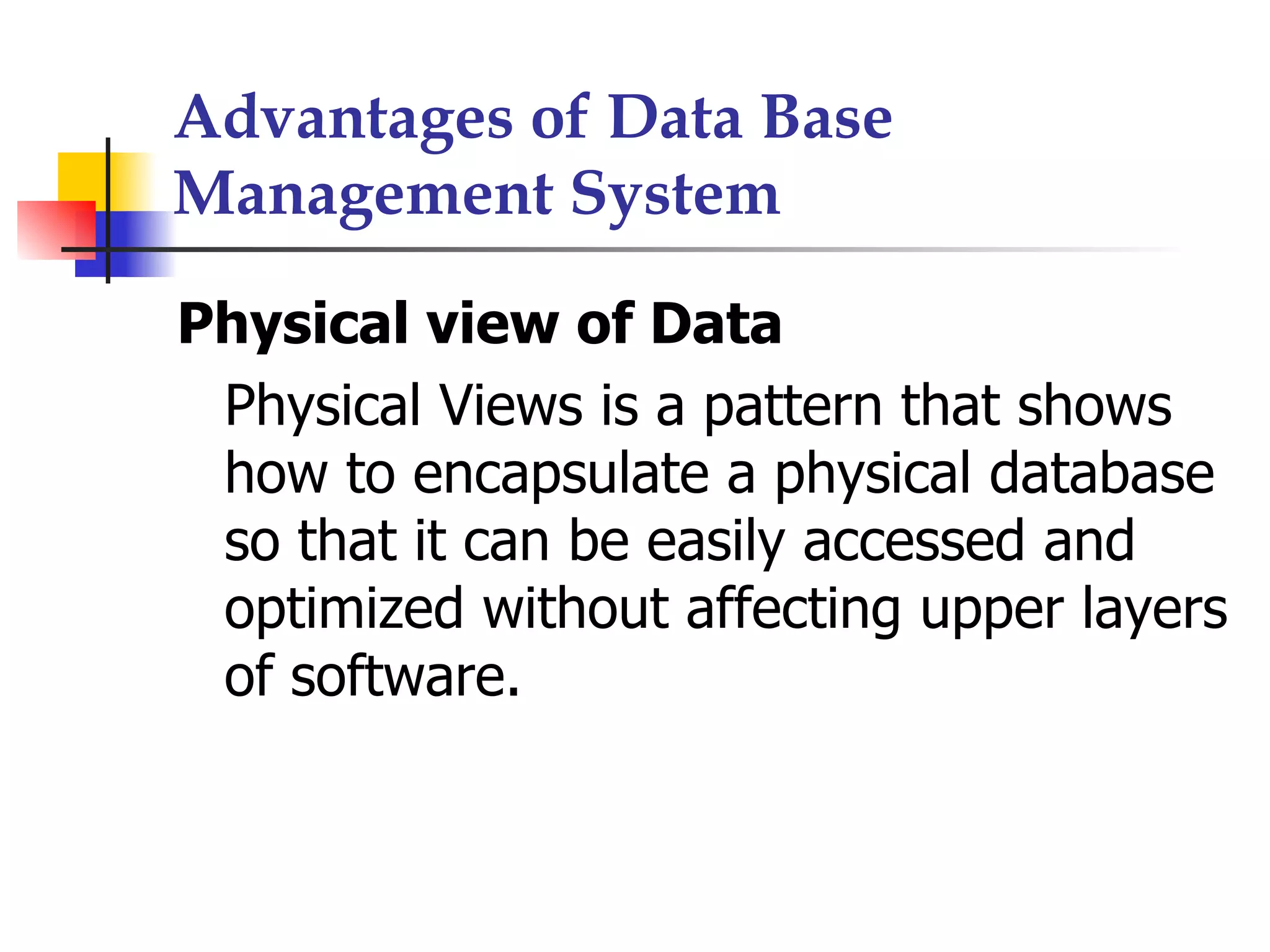 Advantages of Data Base
Management System

Physical view of Data
 Physical Views is a pattern that shows
 how to encapsulate a physical database
 so that it can be easily accessed and
 optimized without affecting upper layers
 of software.
 