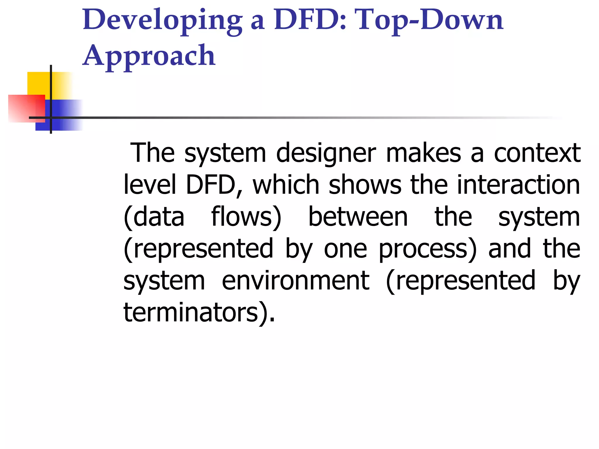 Developing a DFD: Top-Down
Approach


   The system designer makes a context
  level DFD, which shows the interaction
  (data flows) between the system
  (represented by one process) and the
  system environment (represented by
  terminators).
 
