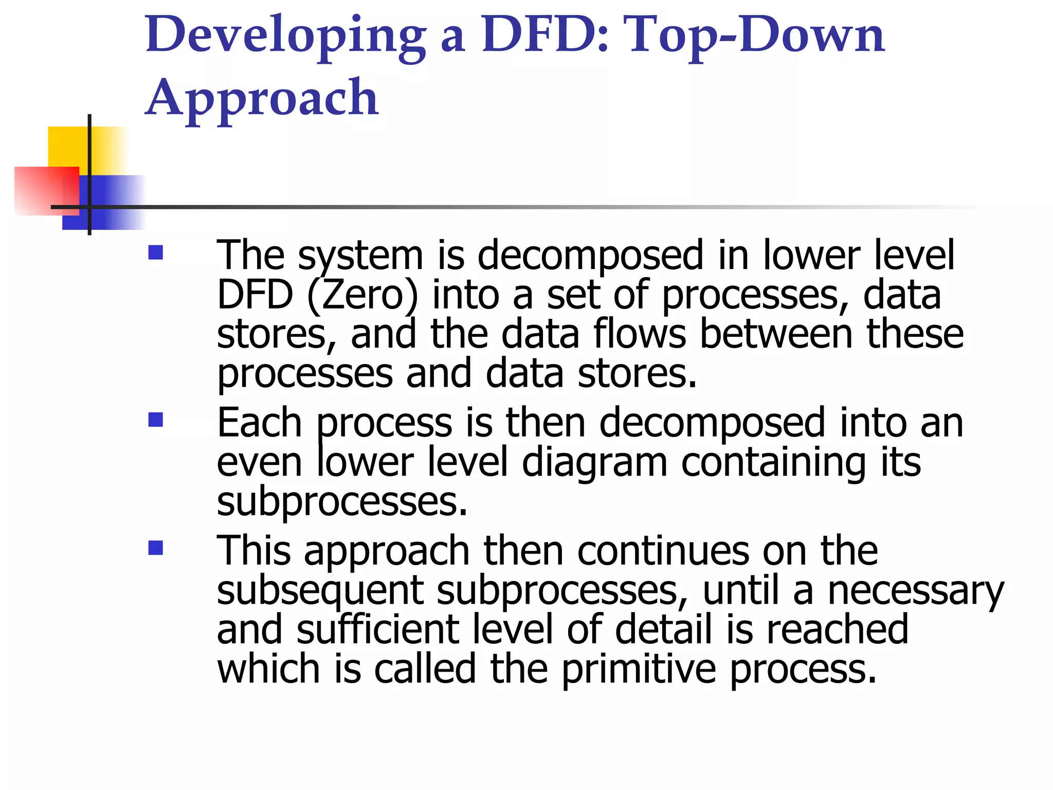 Developing a DFD: Top-Down
Approach

   The system is decomposed in lower level
    DFD (Zero) into a set of processes, data
    stores, and the data flows between these
    processes and data stores.
   Each process is then decomposed into an
    even lower level diagram containing its
    subprocesses.
   This approach then continues on the
    subsequent subprocesses, until a necessary
    and sufficient level of detail is reached
    which is called the primitive process.
 