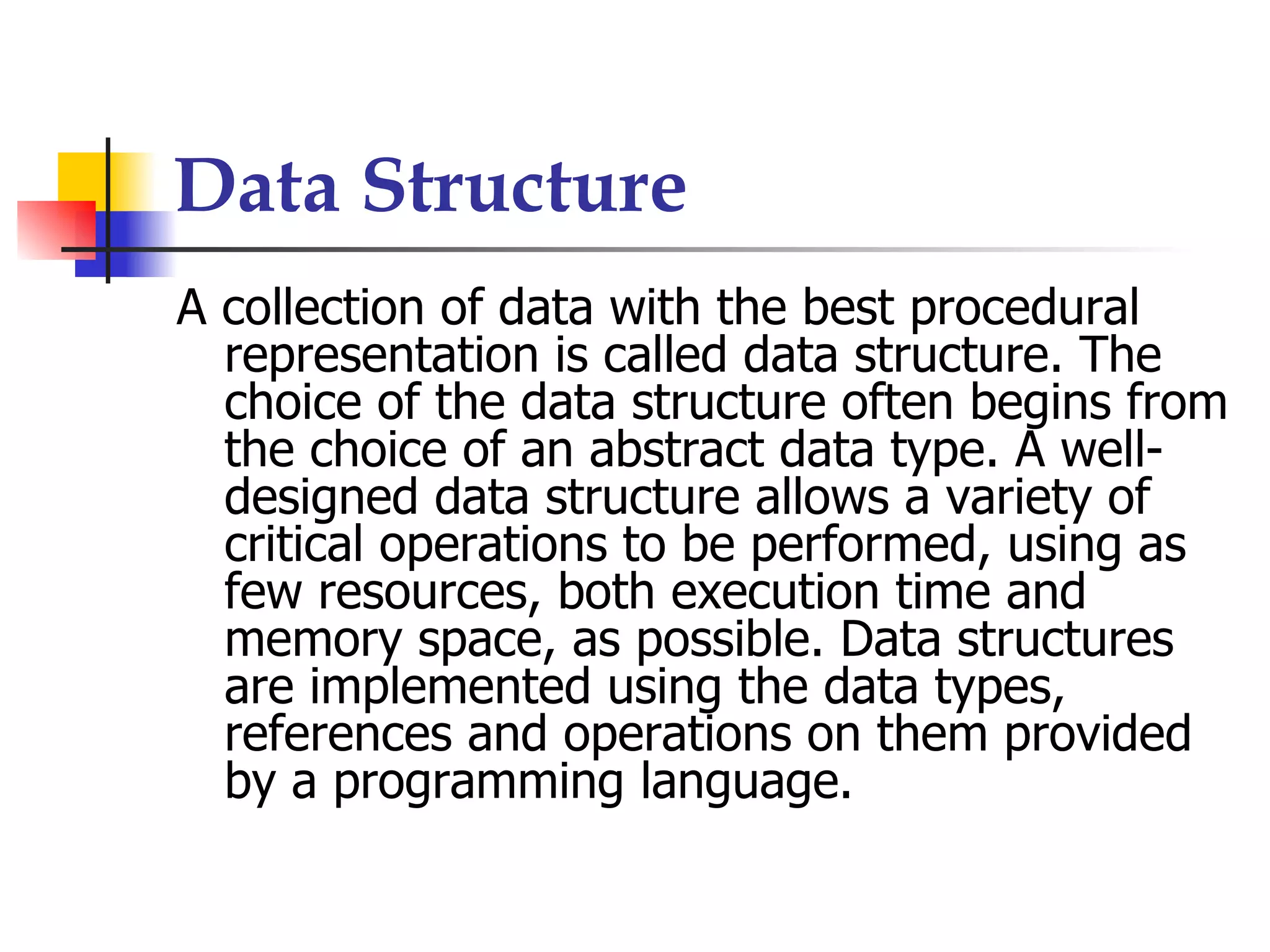 Data Structure
A collection of data with the best procedural
  representation is called data structure. The
  choice of the data structure often begins from
  the choice of an abstract data type. A well-
  designed data structure allows a variety of
  critical operations to be performed, using as
  few resources, both execution time and
  memory space, as possible. Data structures
  are implemented using the data types,
  references and operations on them provided
  by a programming language.
 