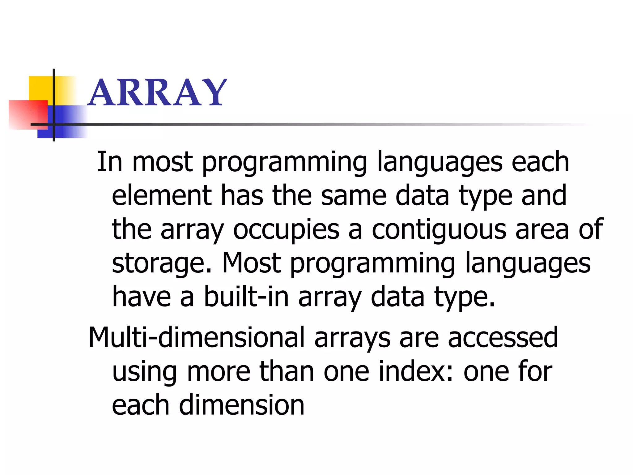 ARRAY
In most programming languages each
 element has the same data type and
 the array occupies a contiguous area of
 storage. Most programming languages
 have a built-in array data type.
Multi-dimensional arrays are accessed
 using more than one index: one for
 each dimension
 