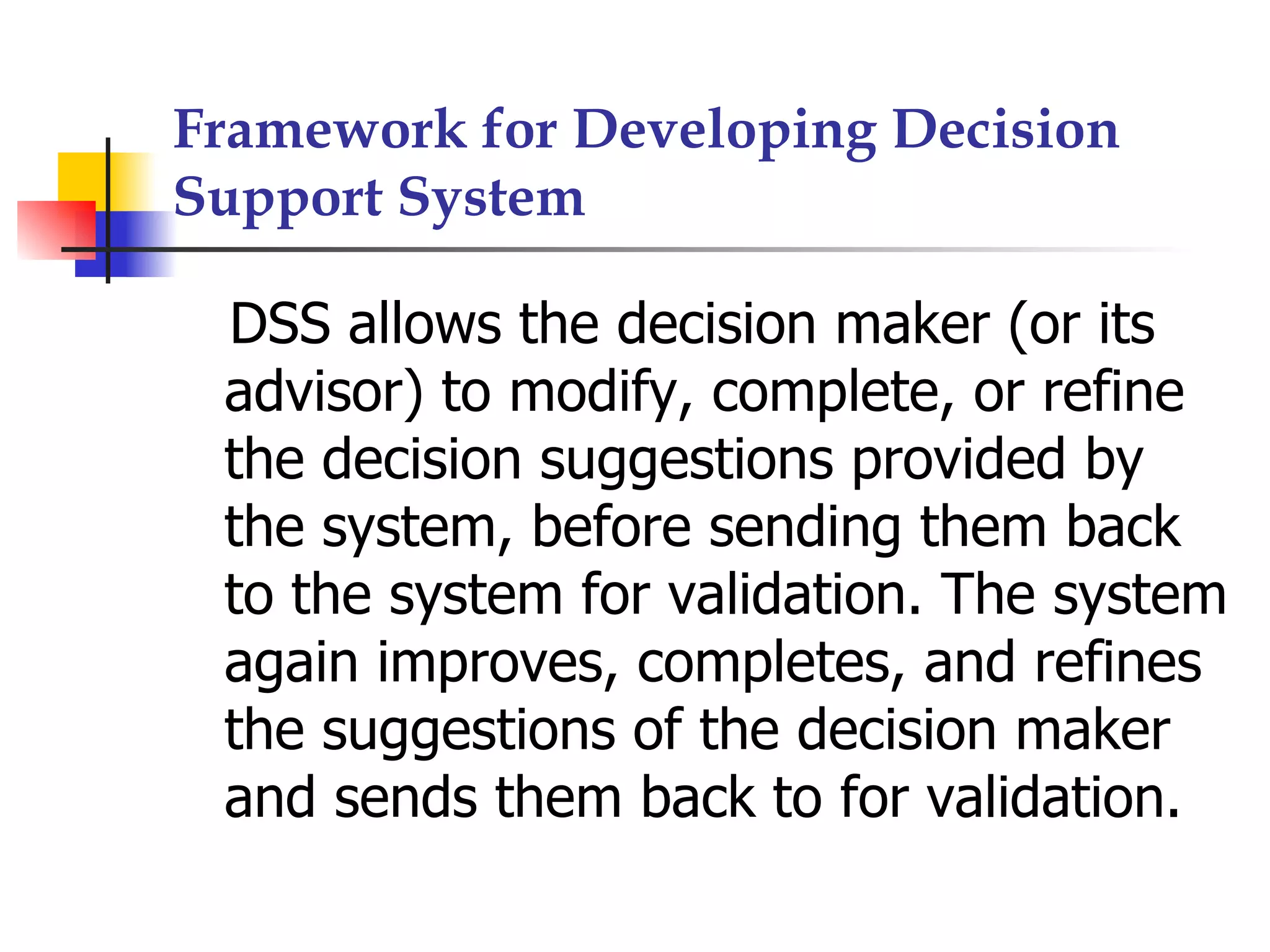 Framework for Developing Decision
Support System

 DSS allows the decision maker (or its
 advisor) to modify, complete, or refine
 the decision suggestions provided by
 the system, before sending them back
 to the system for validation. The system
 again improves, completes, and refines
 the suggestions of the decision maker
 and sends them back to for validation.
 