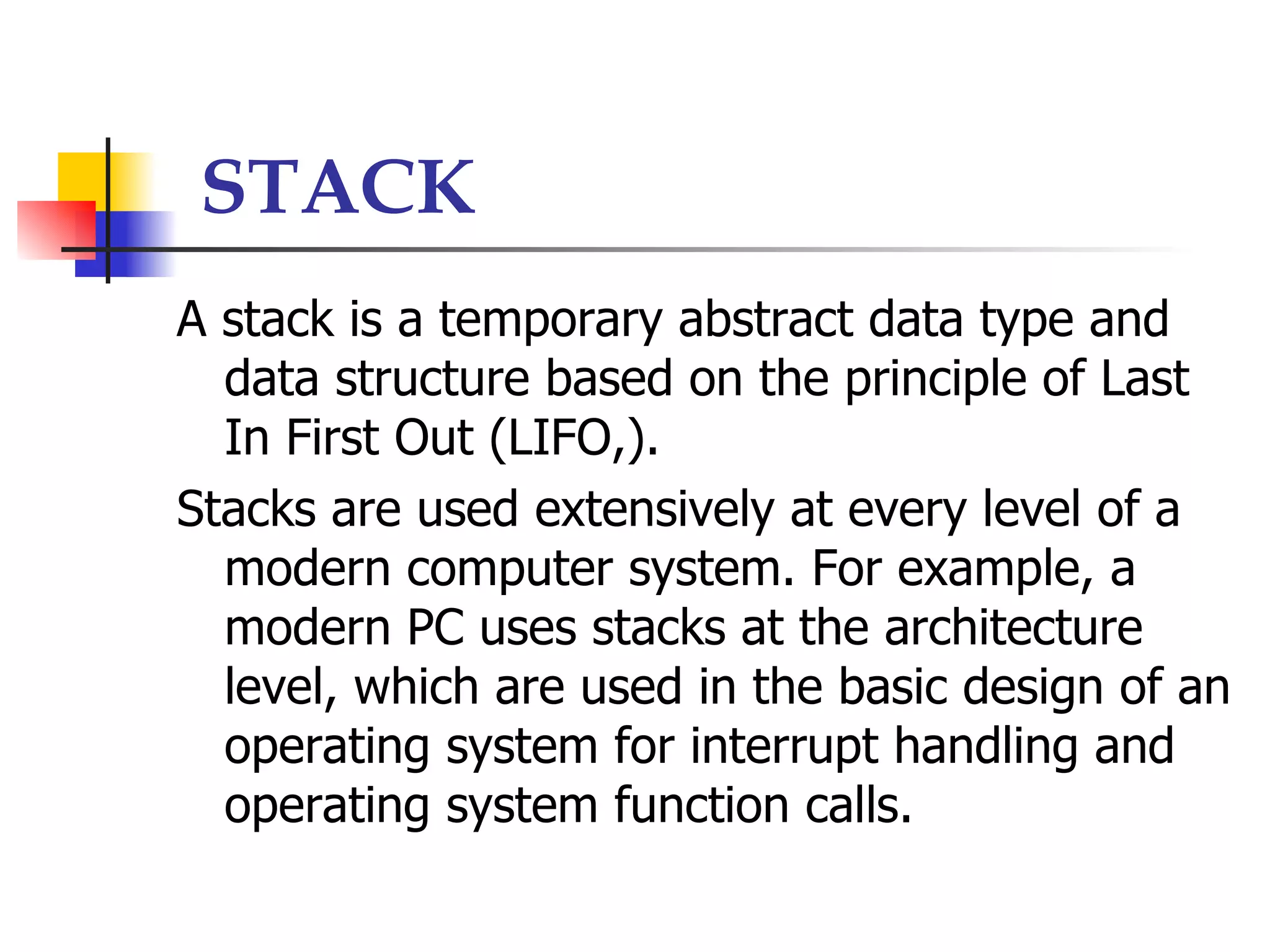 STACK
A stack is a temporary abstract data type and
  data structure based on the principle of Last
  In First Out (LIFO,).
Stacks are used extensively at every level of a
  modern computer system. For example, a
  modern PC uses stacks at the architecture
  level, which are used in the basic design of an
  operating system for interrupt handling and
  operating system function calls.
 