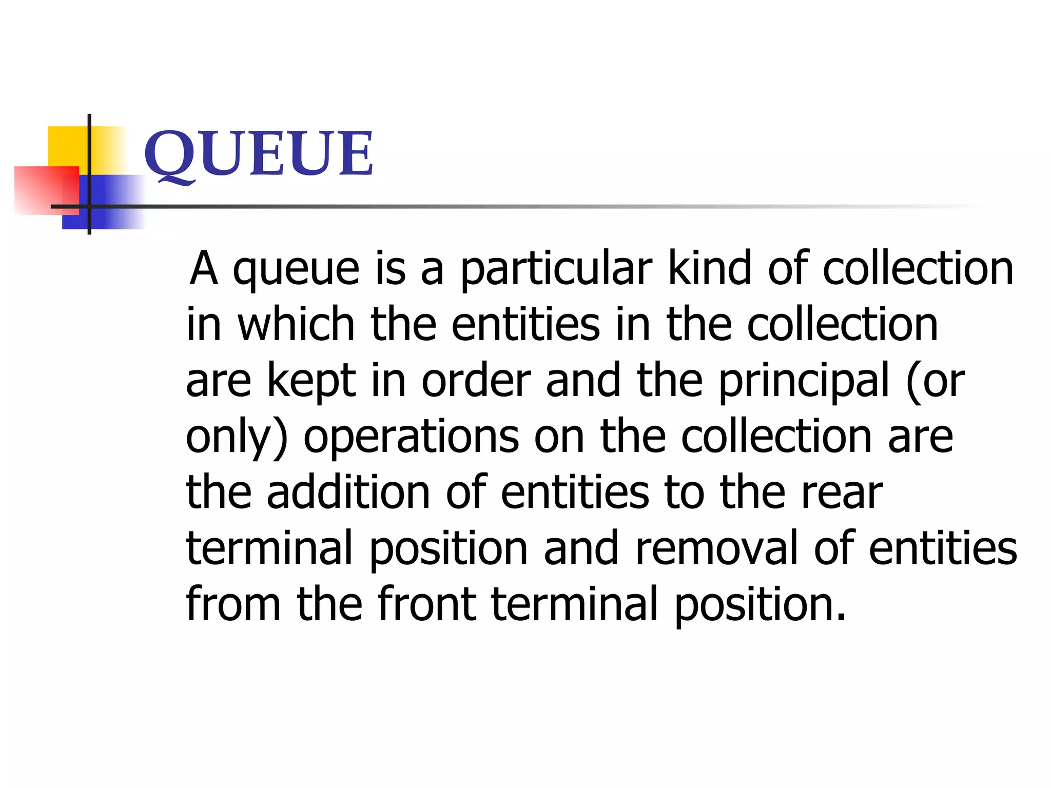 QUEUE
A queue is a particular kind of collection
in which the entities in the collection
are kept in order and the principal (or
only) operations on the collection are
the addition of entities to the rear
terminal position and removal of entities
from the front terminal position.
 