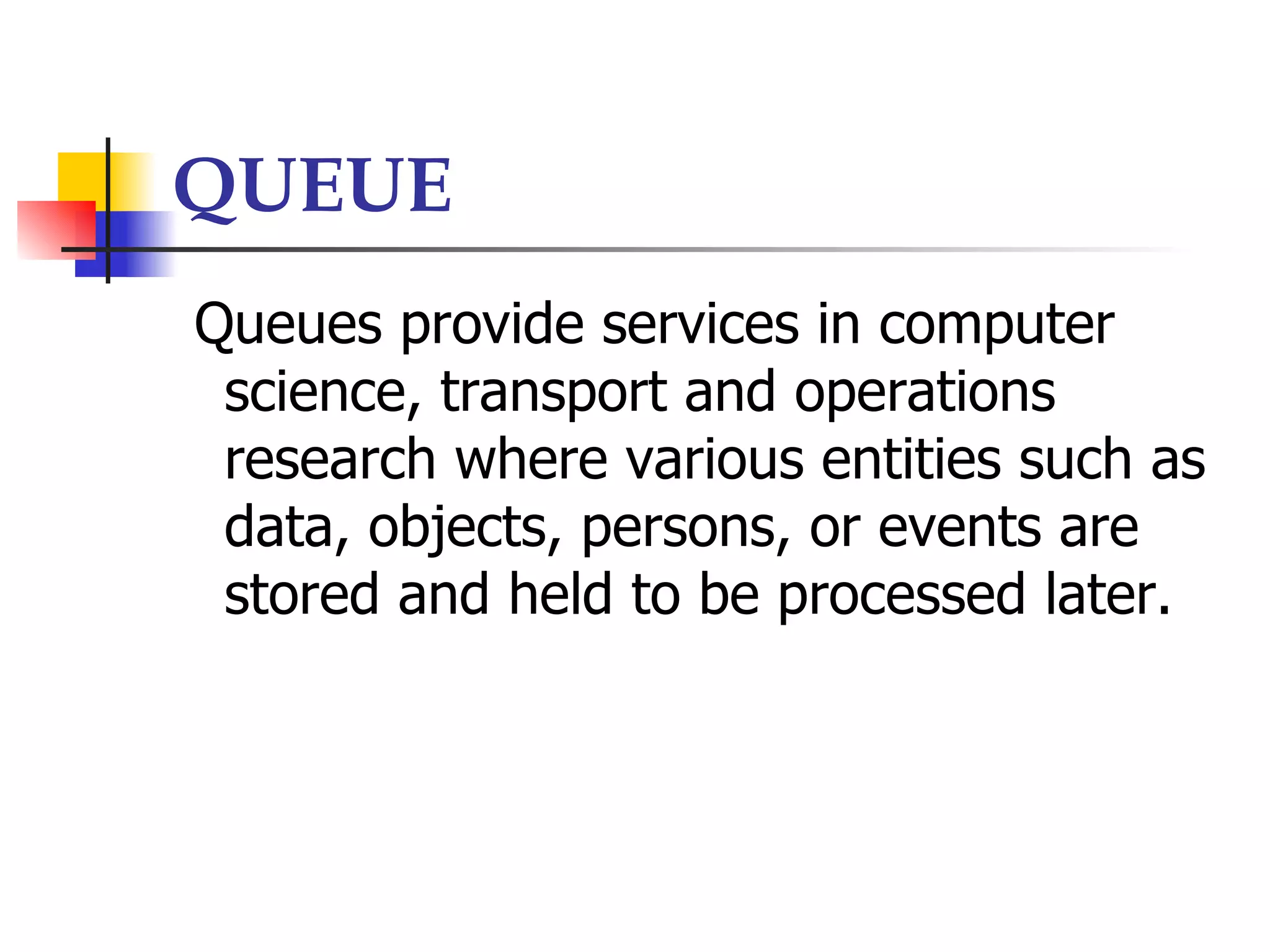 QUEUE
Queues provide services in computer
 science, transport and operations
 research where various entities such as
 data, objects, persons, or events are
 stored and held to be processed later.
 