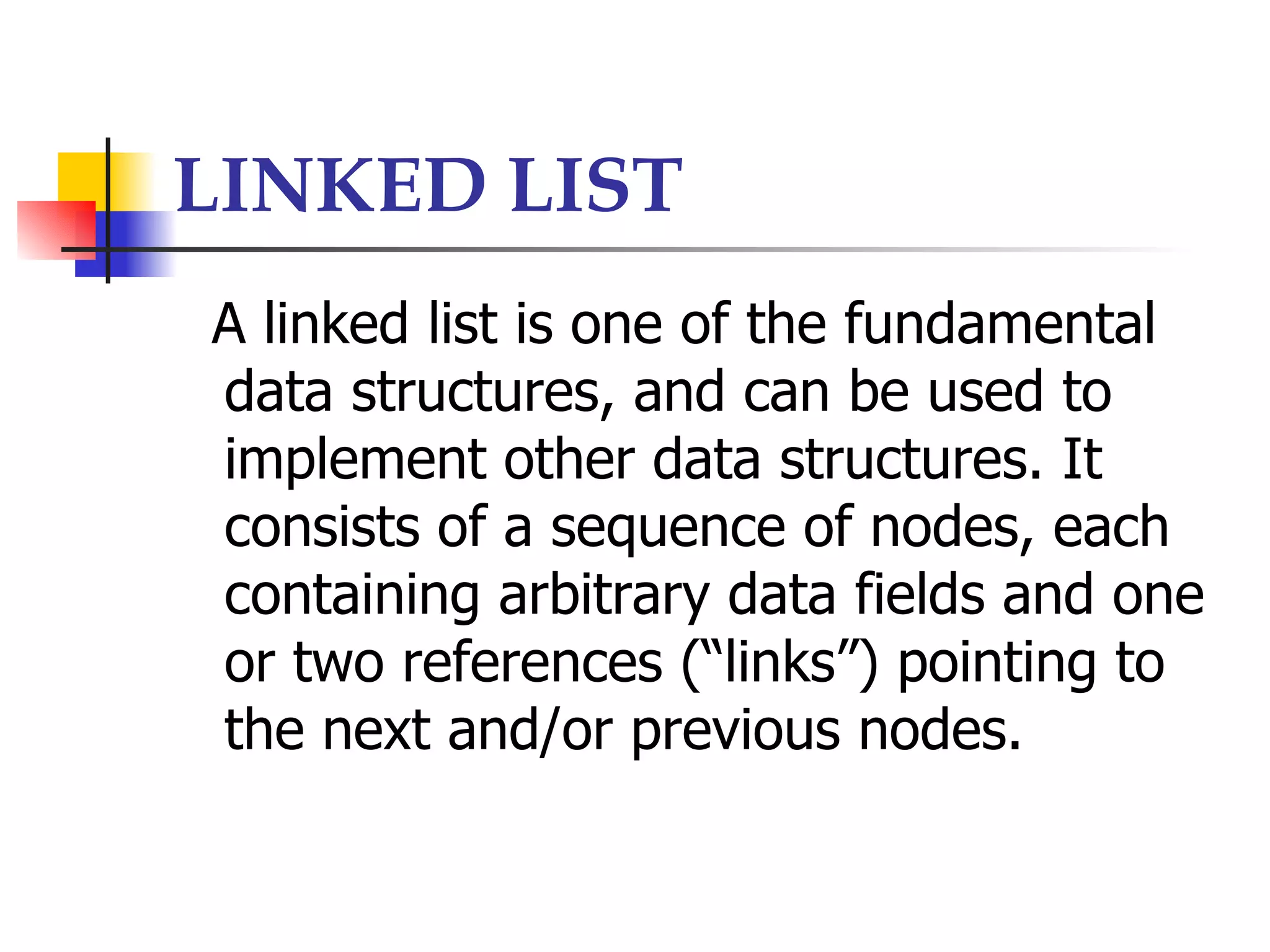 LINKED LIST
A linked list is one of the fundamental
data structures, and can be used to
implement other data structures. It
consists of a sequence of nodes, each
containing arbitrary data fields and one
or two references (“links”) pointing to
the next and/or previous nodes.
 