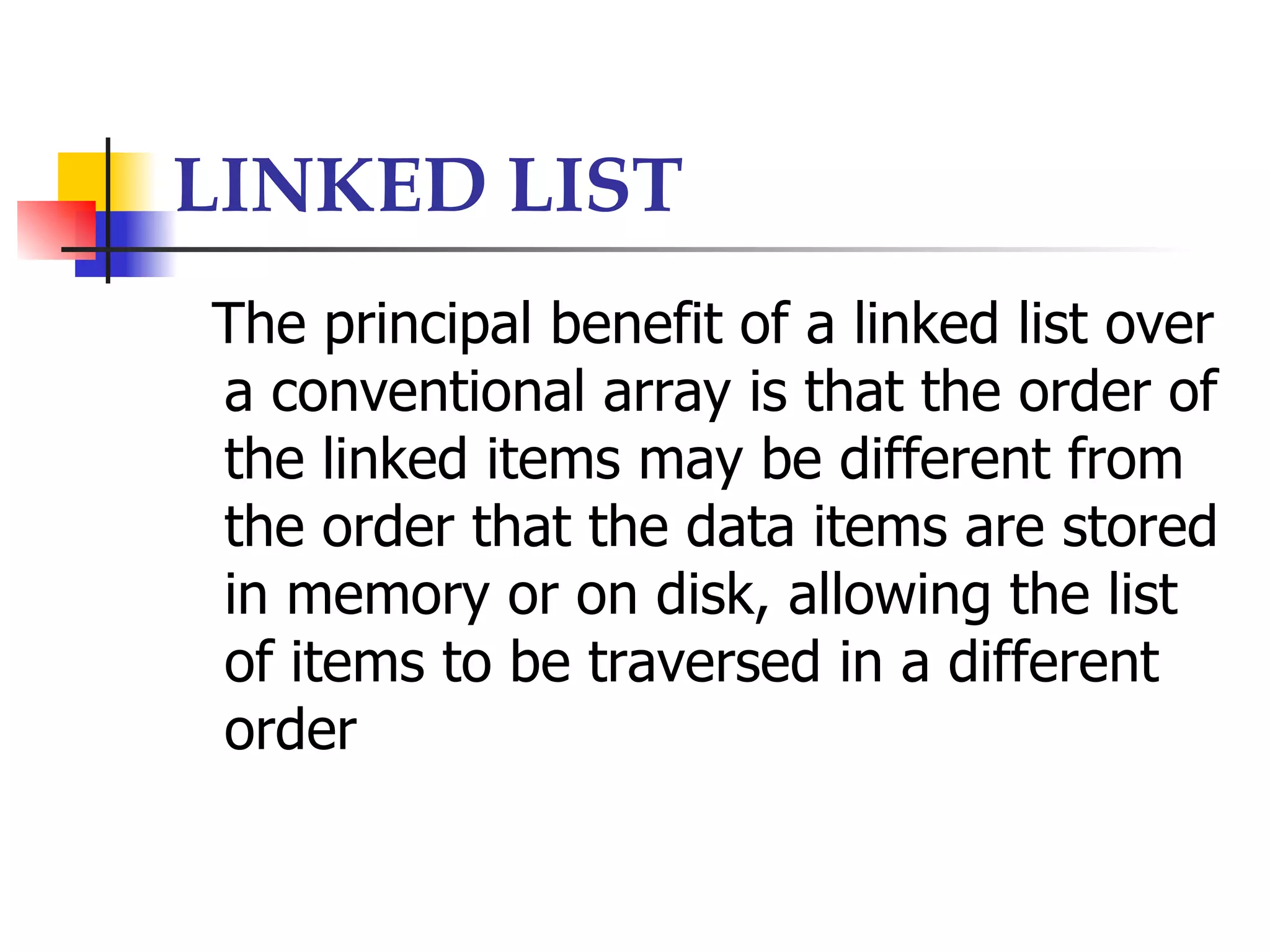 LINKED LIST
The principal benefit of a linked list over
a conventional array is that the order of
the linked items may be different from
the order that the data items are stored
in memory or on disk, allowing the list
of items to be traversed in a different
order
 