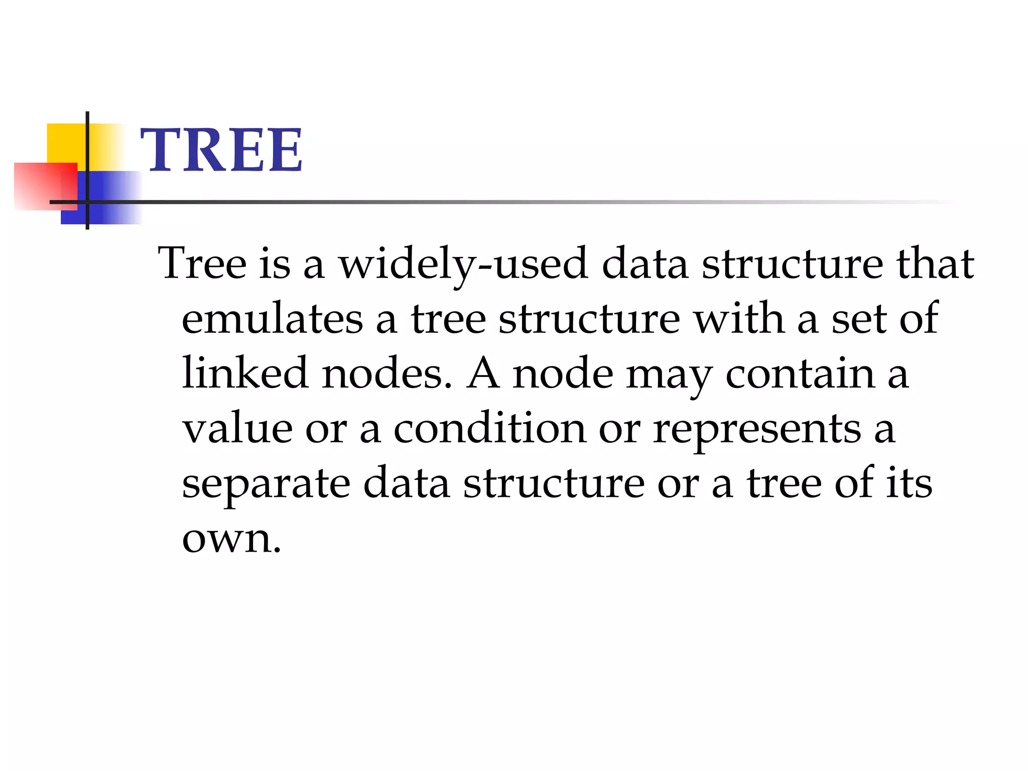TREE
Tree is a widely-used data structure that
 emulates a tree structure with a set of
 linked nodes. A node may contain a
 value or a condition or represents a
 separate data structure or a tree of its
 own.
 