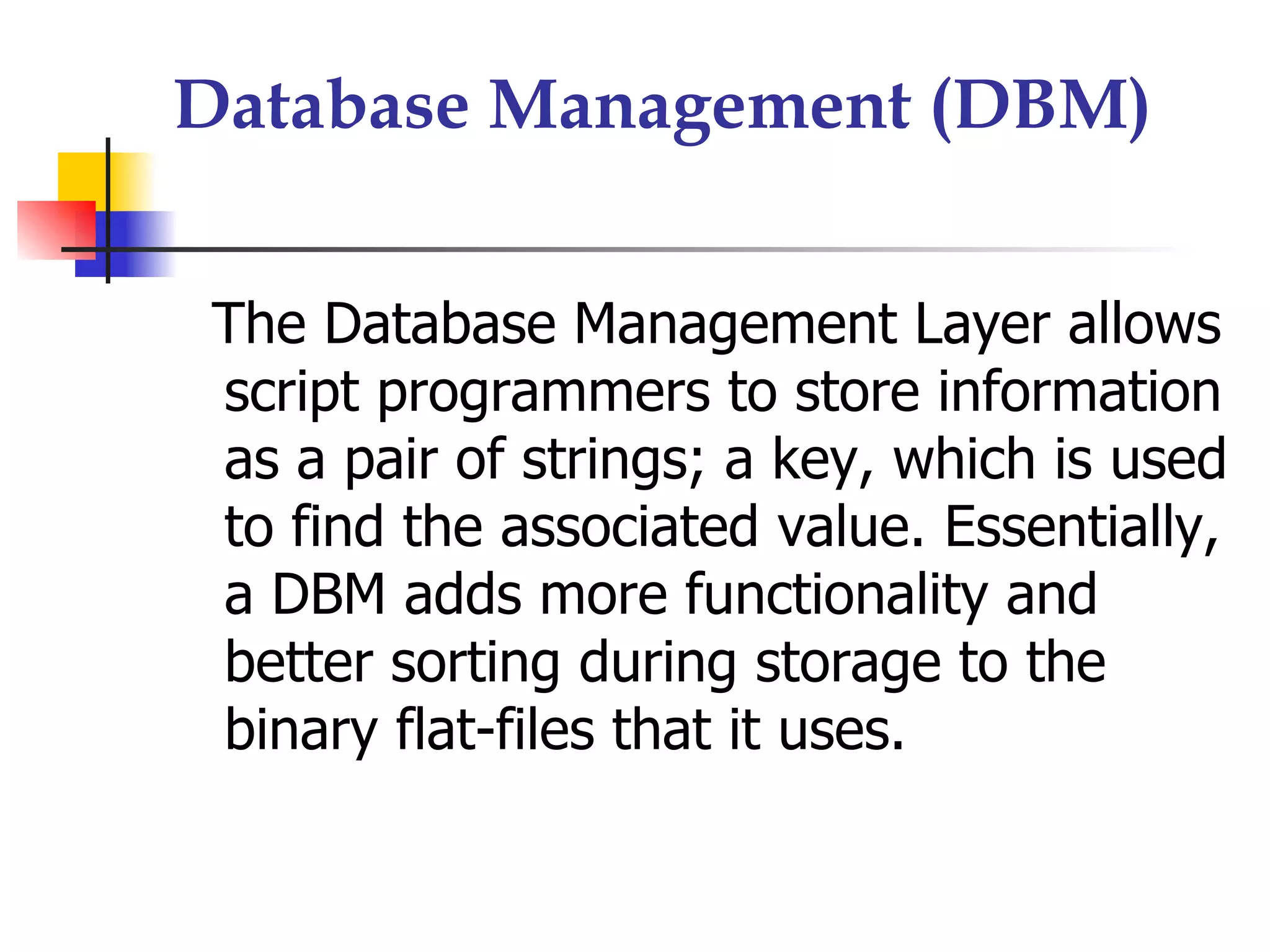 Database Management (DBM)


 The Database Management Layer allows
 script programmers to store information
 as a pair of strings; a key, which is used
 to find the associated value. Essentially,
 a DBM adds more functionality and
 better sorting during storage to the
 binary flat-files that it uses.
 
