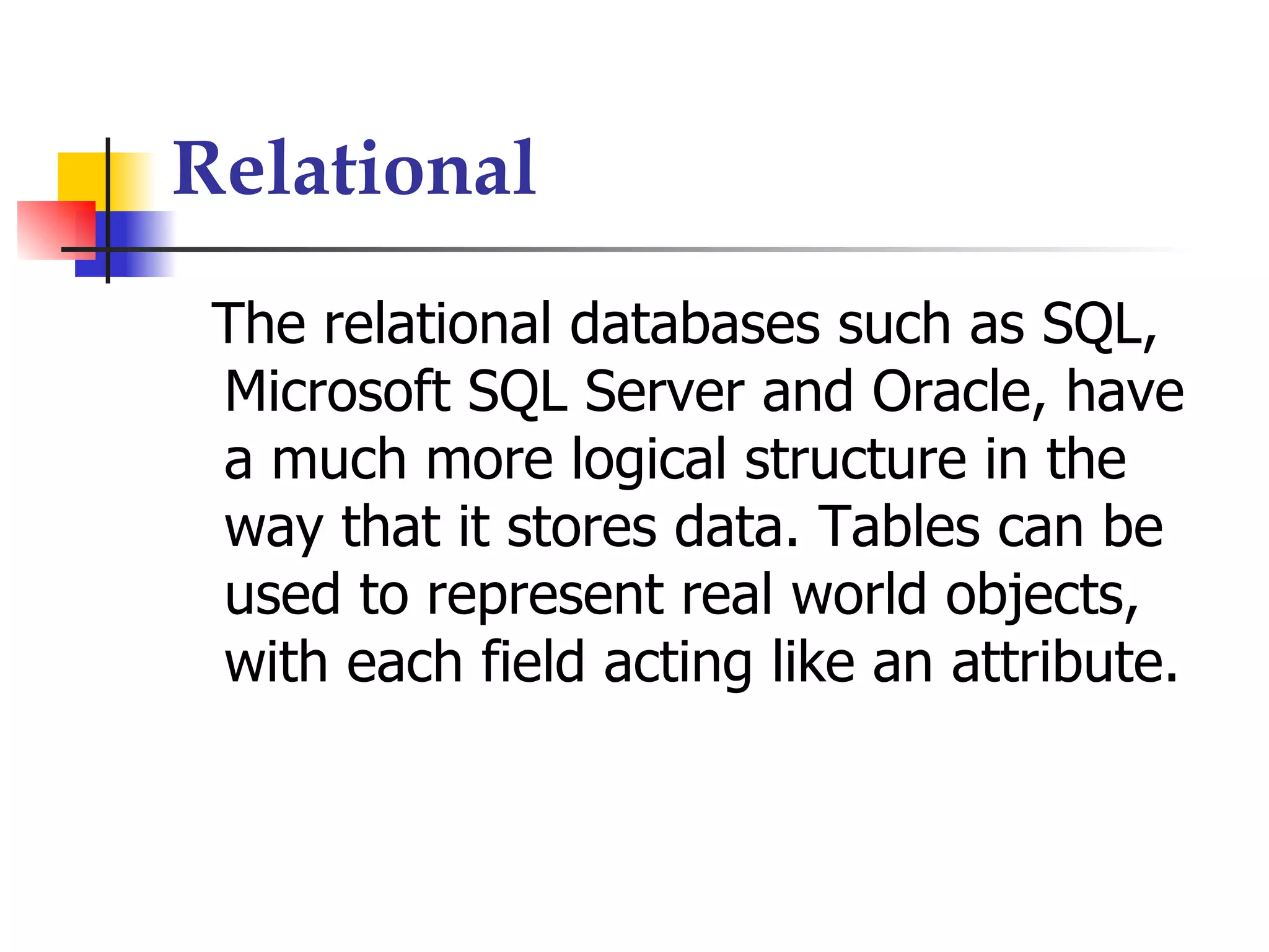 Relational
 The relational databases such as SQL,
 Microsoft SQL Server and Oracle, have
 a much more logical structure in the
 way that it stores data. Tables can be
 used to represent real world objects,
 with each field acting like an attribute.
 