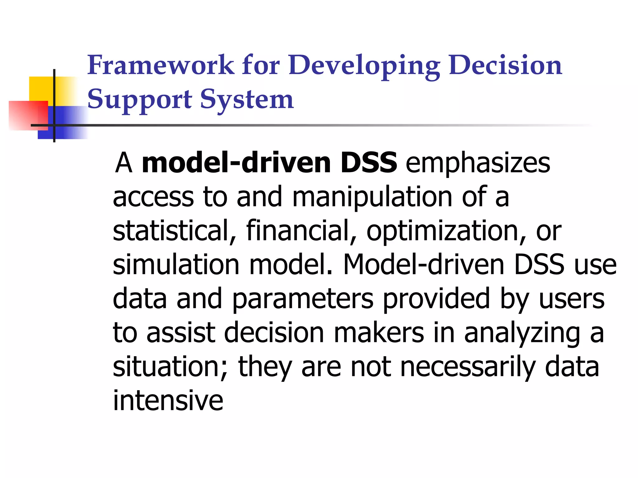 Framework for Developing Decision
Support System

 A model-driven DSS emphasizes
 access to and manipulation of a
 statistical, financial, optimization, or
 simulation model. Model-driven DSS use
 data and parameters provided by users
 to assist decision makers in analyzing a
 situation; they are not necessarily data
 intensive
 