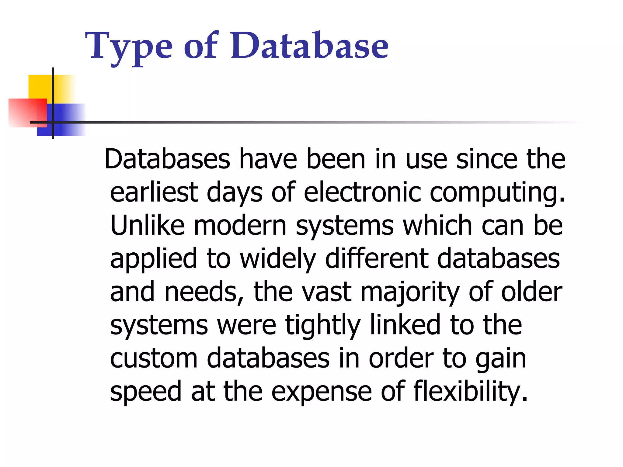 Type of Database

 Databases have been in use since the
 earliest days of electronic computing.
 Unlike modern systems which can be
 applied to widely different databases
 and needs, the vast majority of older
 systems were tightly linked to the
 custom databases in order to gain
 speed at the expense of flexibility.
 