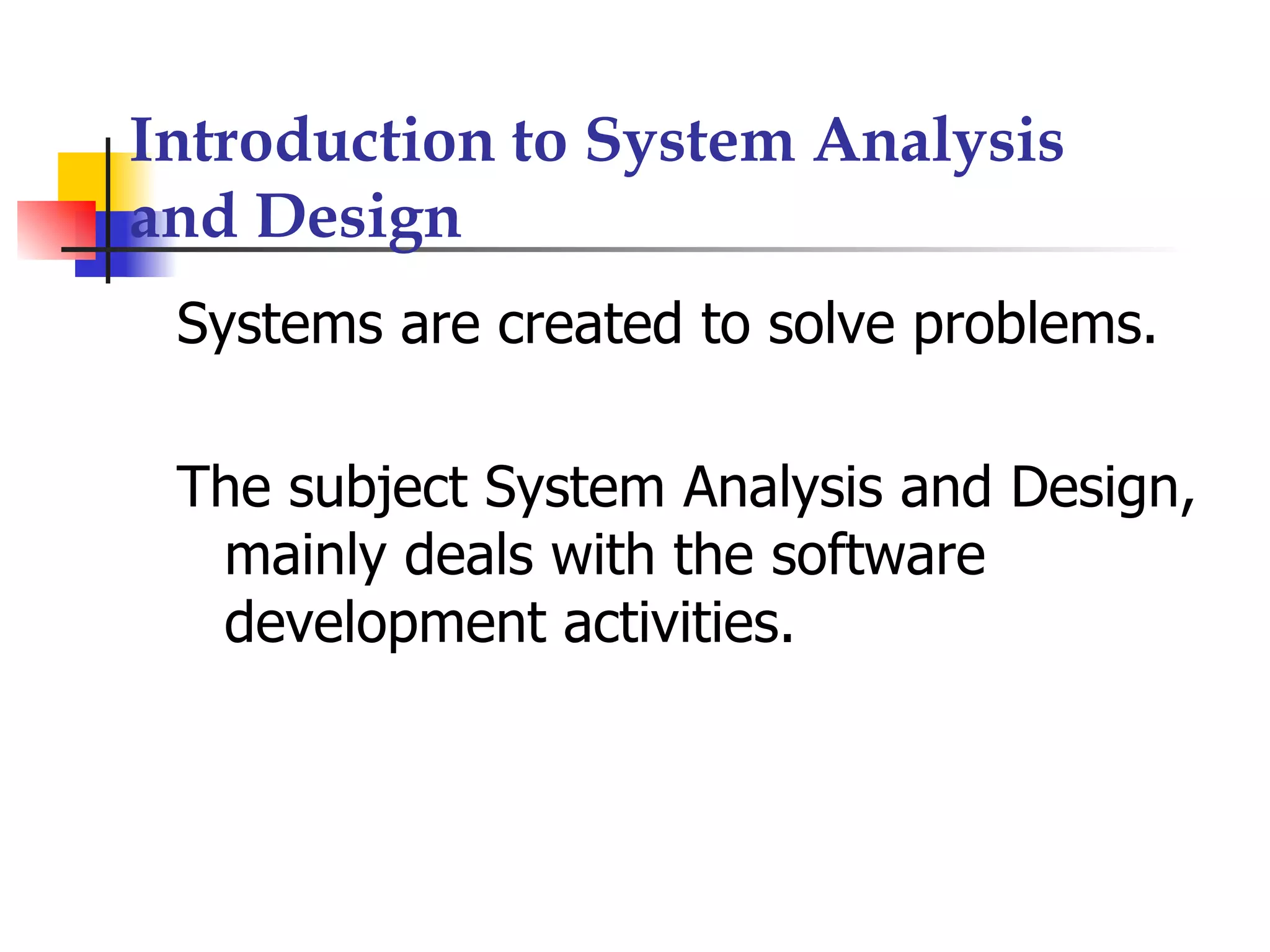 Introduction to System Analysis
and Design
 Systems are created to solve problems.

 The subject System Analysis and Design,
  mainly deals with the software
  development activities.
 
