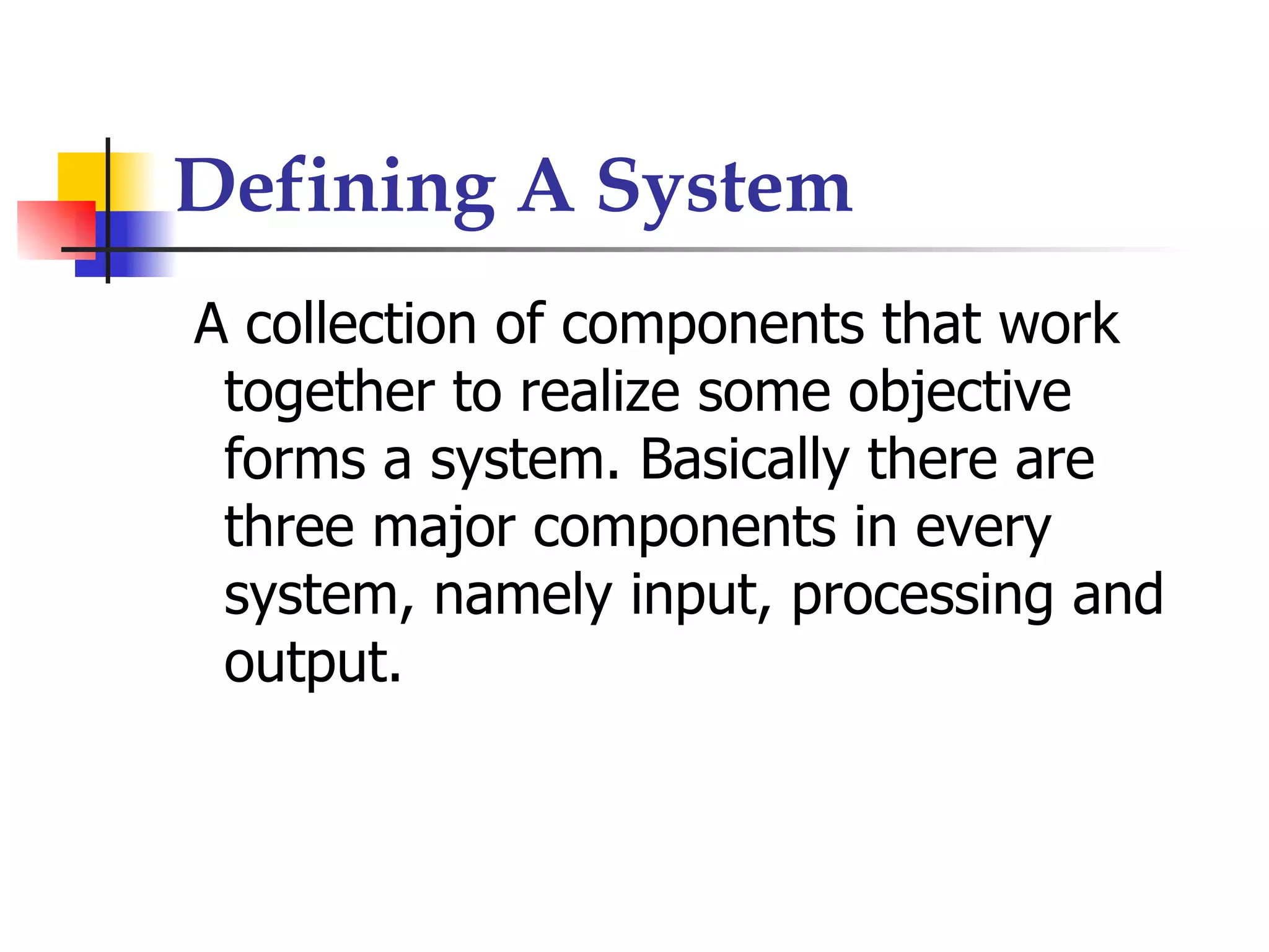 Defining A System
A collection of components that work
 together to realize some objective
 forms a system. Basically there are
 three major components in every
 system, namely input, processing and
 output.
 