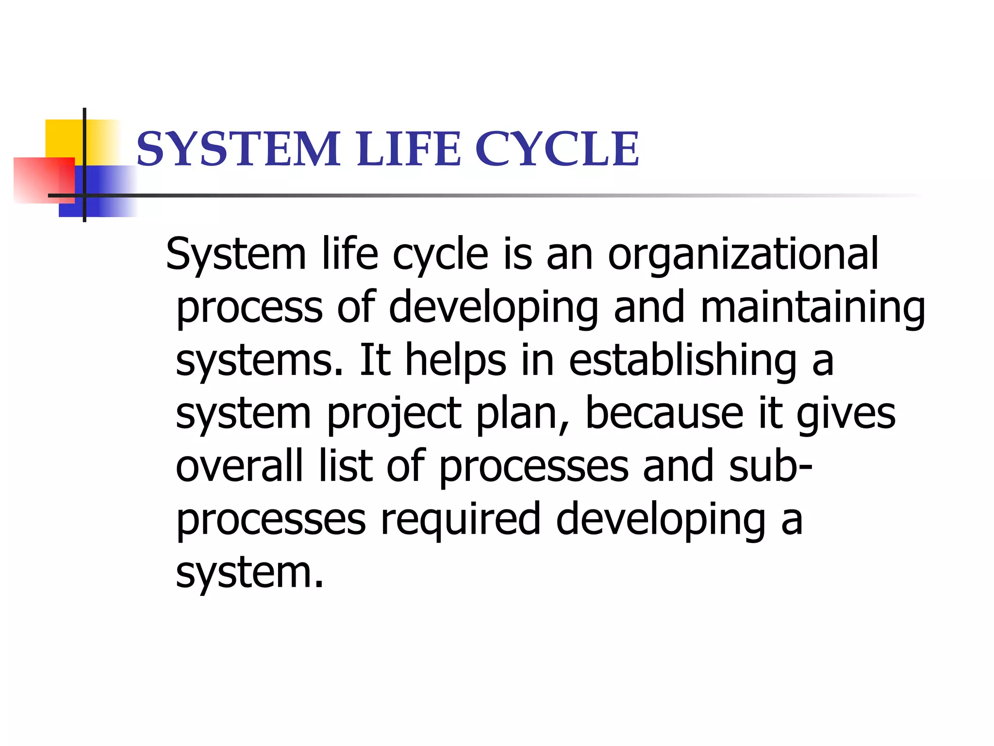 SYSTEM LIFE CYCLE

 System life cycle is an organizational
 process of developing and maintaining
 systems. It helps in establishing a
 system project plan, because it gives
 overall list of processes and sub-
 processes required developing a
 system.
 