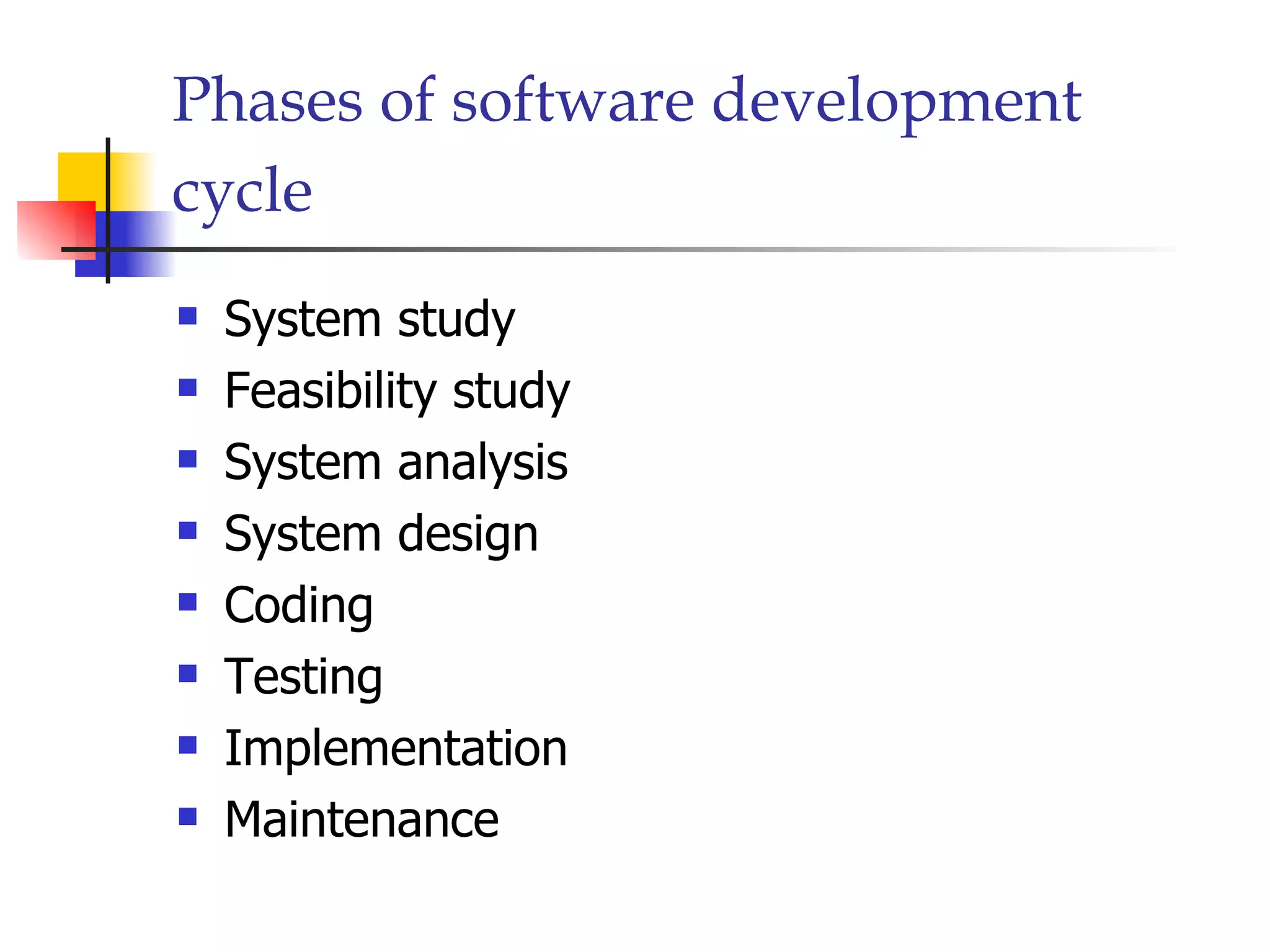 Phases of software development
cycle
   System study
   Feasibility study
   System analysis
   System design
   Coding
   Testing
   Implementation
   Maintenance
 