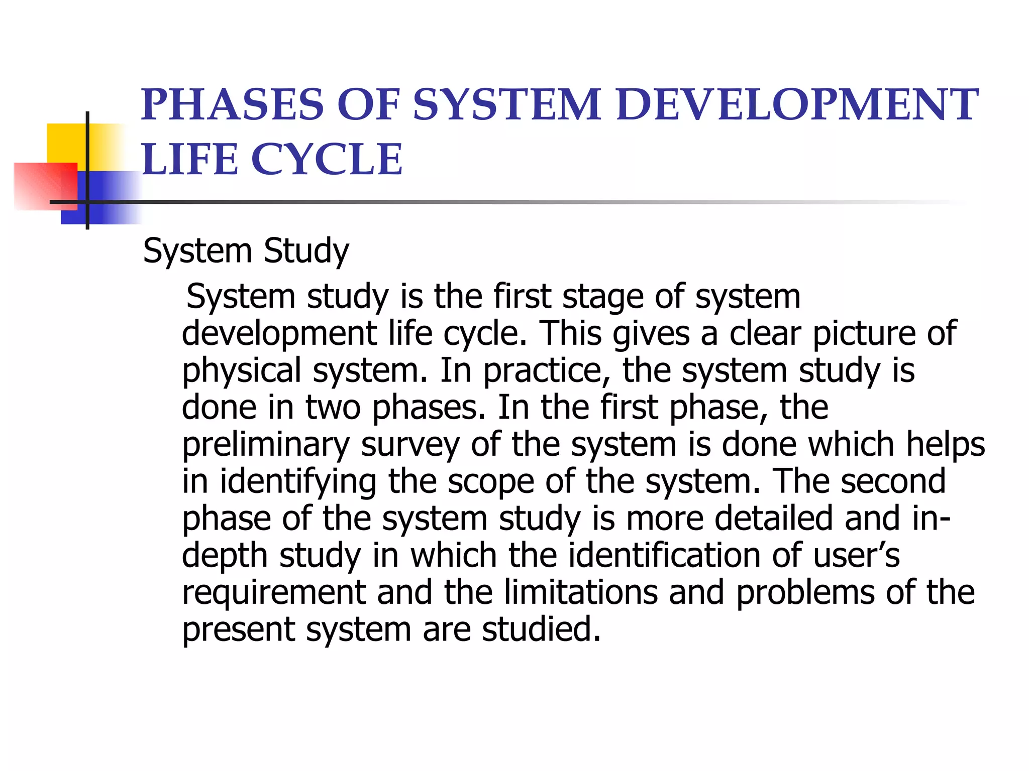 PHASES OF SYSTEM DEVELOPMENT
LIFE CYCLE
System Study
   System study is the first stage of system
  development life cycle. This gives a clear picture of
  physical system. In practice, the system study is
  done in two phases. In the first phase, the
  preliminary survey of the system is done which helps
  in identifying the scope of the system. The second
  phase of the system study is more detailed and in-
  depth study in which the identification of user’s
  requirement and the limitations and problems of the
  present system are studied.
 