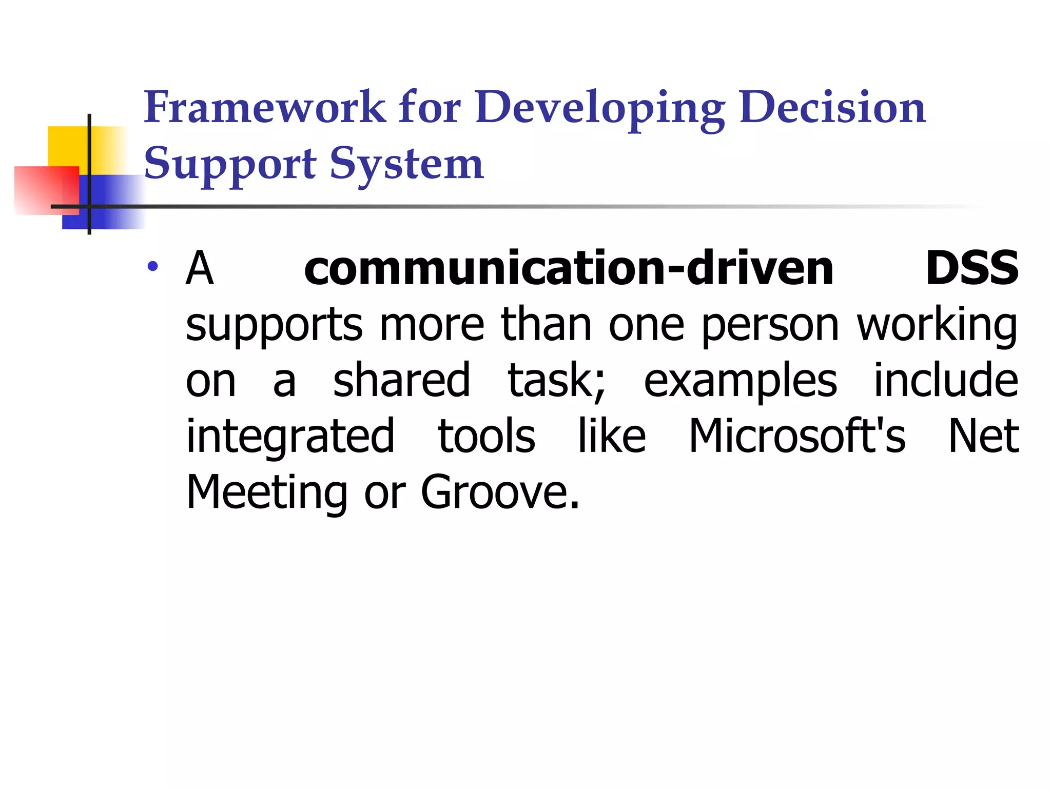 Framework for Developing Decision
Support System

•   A     communication-driven       DSS
    supports more than one person working
    on a shared task; examples include
    integrated tools like Microsoft's Net
    Meeting or Groove.
 