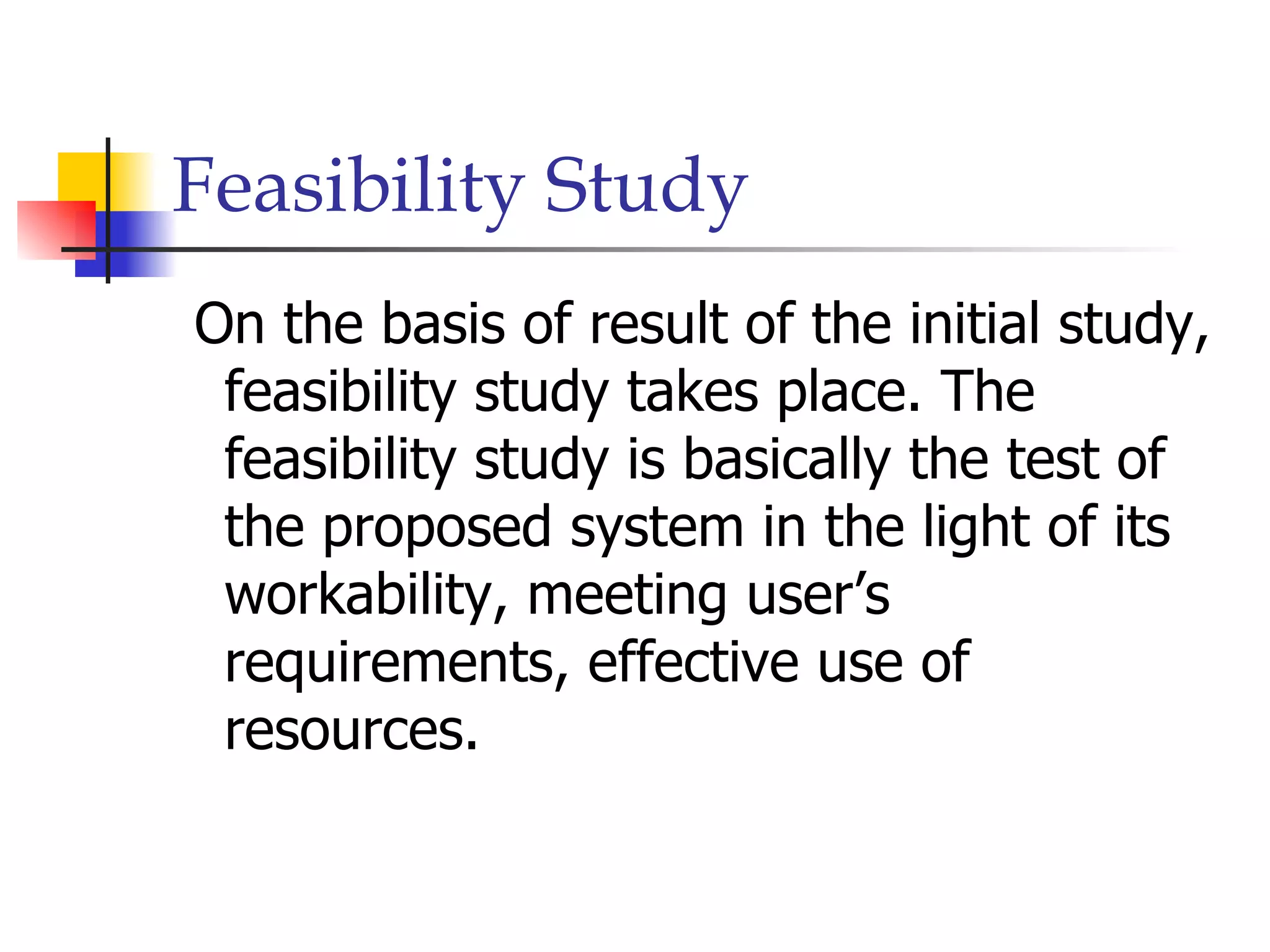 Feasibility Study
On the basis of result of the initial study,
 feasibility study takes place. The
 feasibility study is basically the test of
 the proposed system in the light of its
 workability, meeting user’s
 requirements, effective use of
 resources.
 