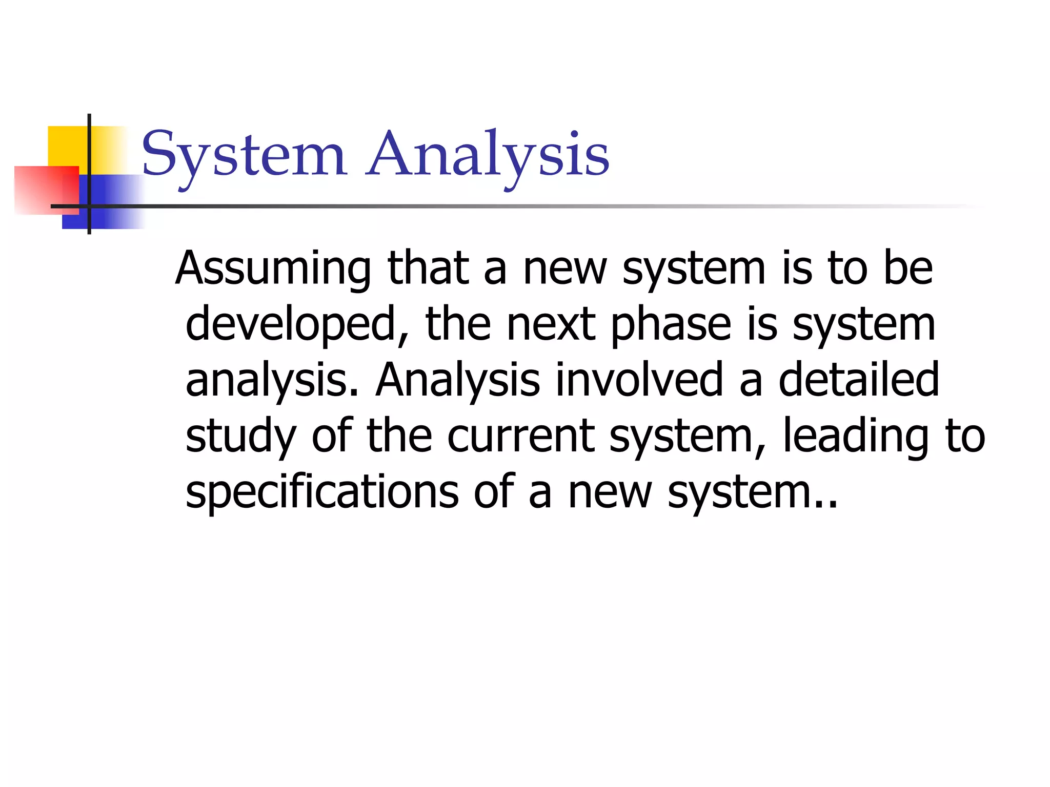 System Analysis
 Assuming that a new system is to be
 developed, the next phase is system
 analysis. Analysis involved a detailed
 study of the current system, leading to
 specifications of a new system..
 