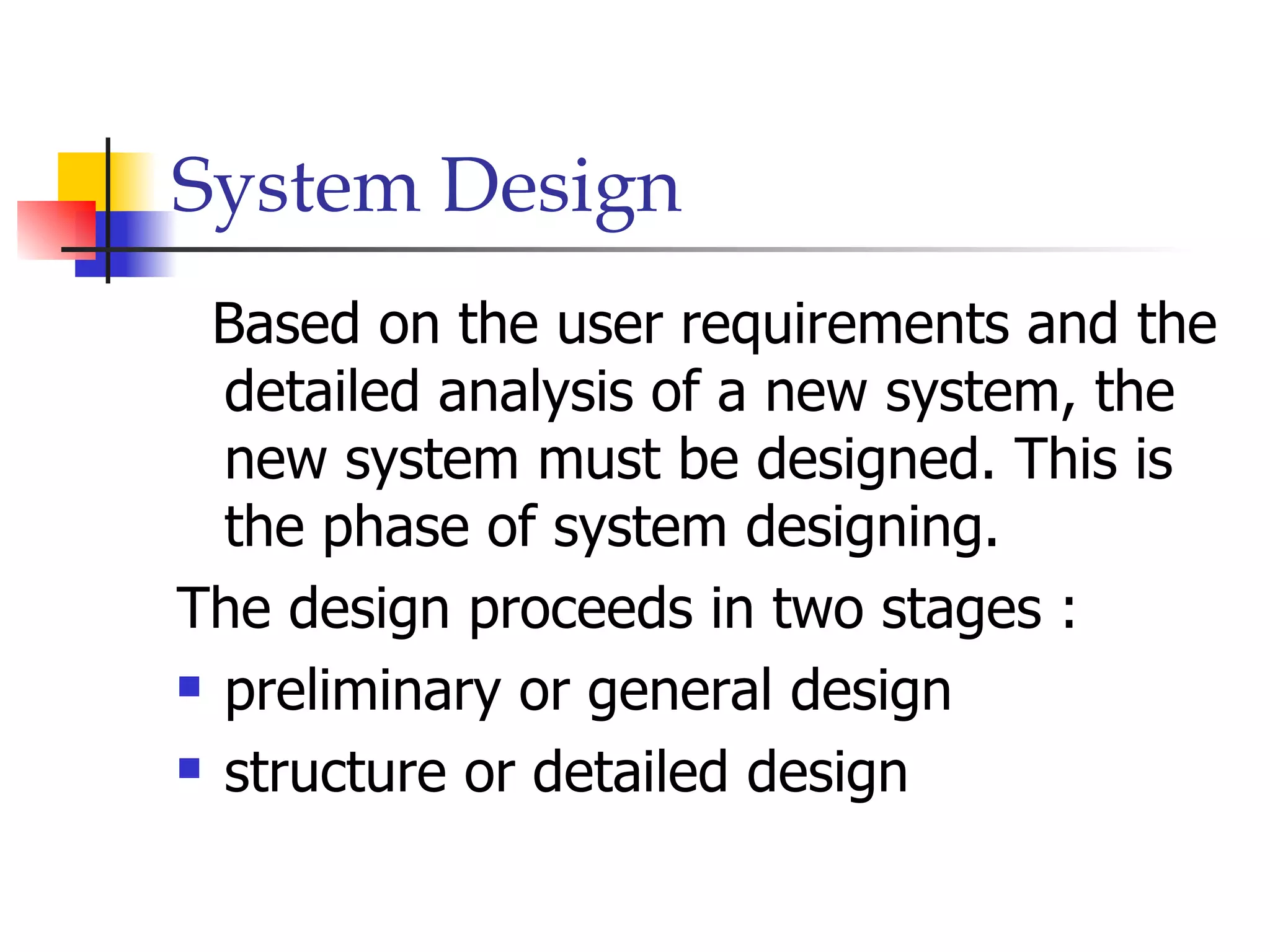 System Design
 Based on the user requirements and the
  detailed analysis of a new system, the
  new system must be designed. This is
  the phase of system designing.
The design proceeds in two stages :
 preliminary or general design

 structure or detailed design
 
