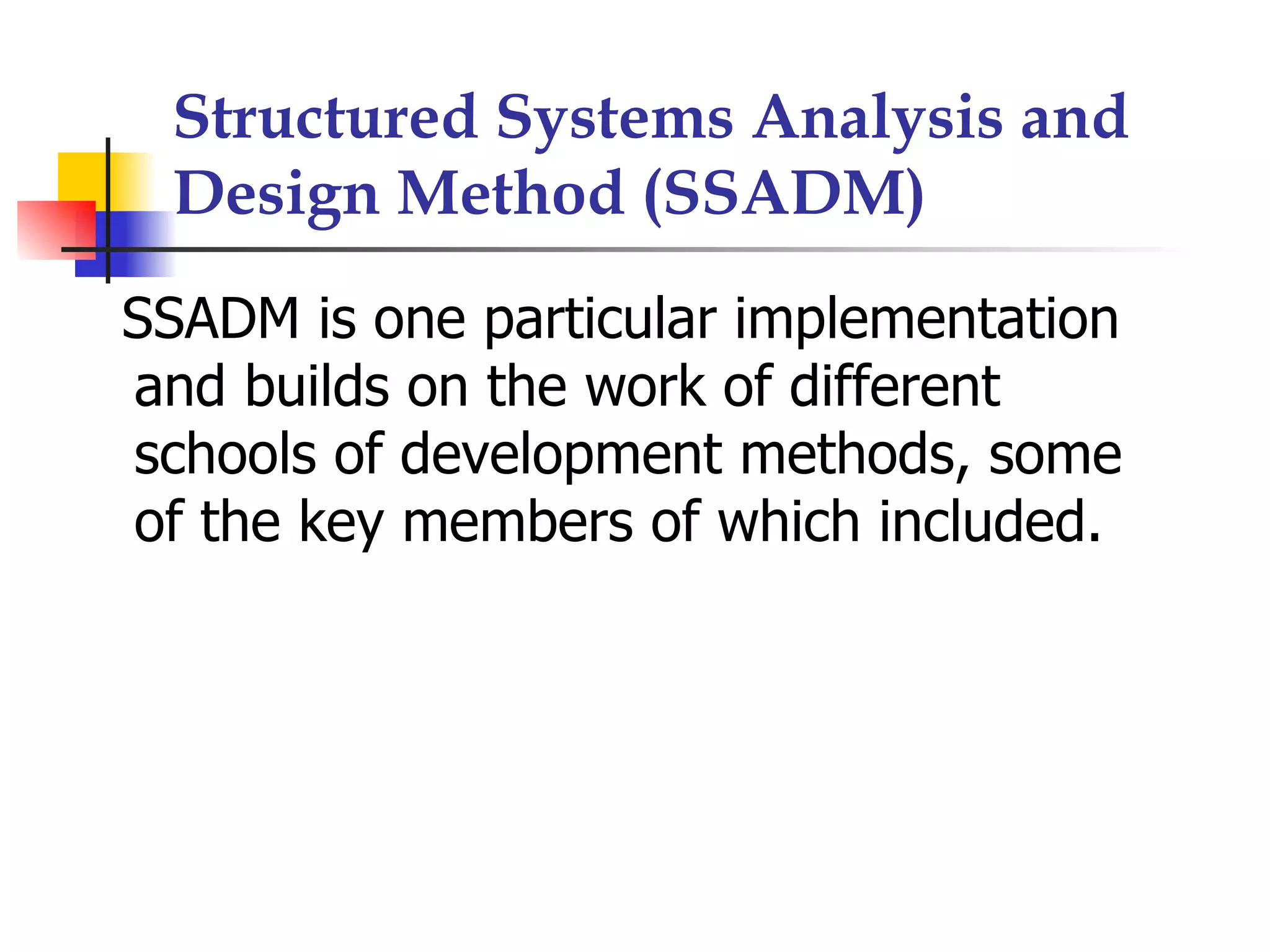 Structured Systems Analysis and
 Design Method (SSADM)
SSADM is one particular implementation
and builds on the work of different
schools of development methods, some
of the key members of which included.
 