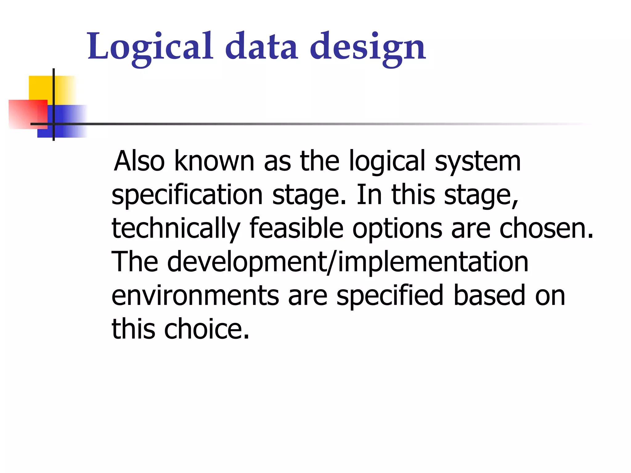 Logical data design

 Also known as the logical system
 specification stage. In this stage,
 technically feasible options are chosen.
 The development/implementation
 environments are specified based on
 this choice.
 