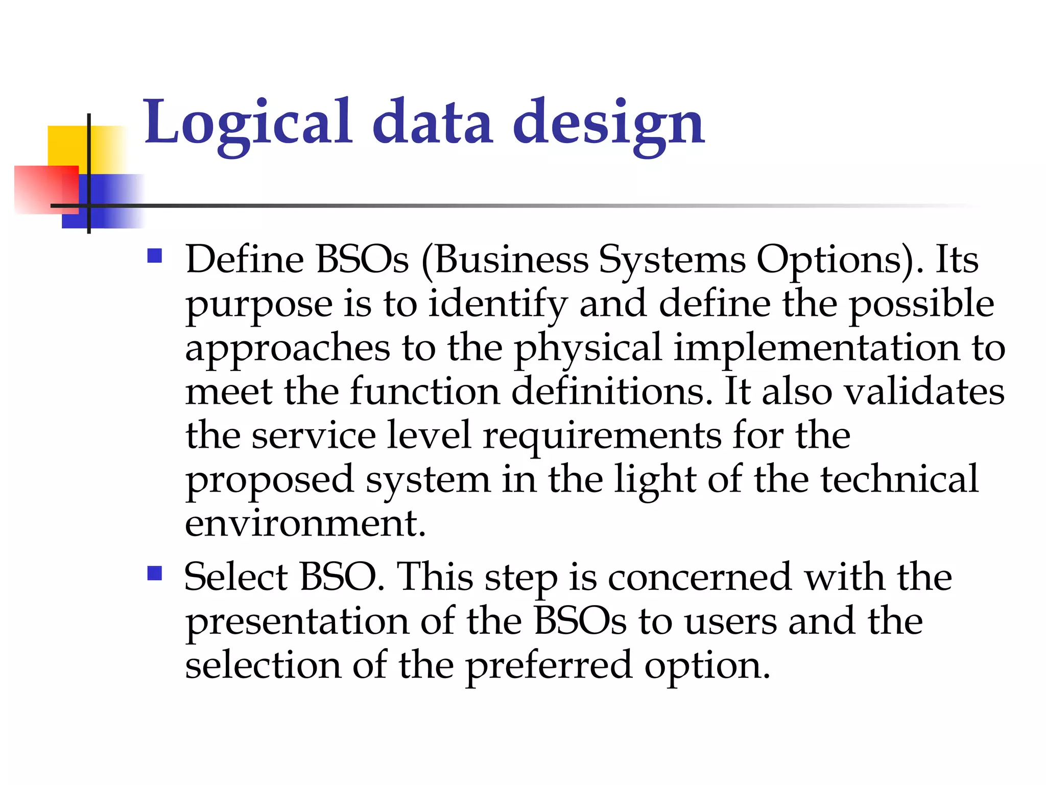 Logical data design
   Define BSOs (Business Systems Options). Its
    purpose is to identify and define the possible
    approaches to the physical implementation to
    meet the function definitions. It also validates
    the service level requirements for the
    proposed system in the light of the technical
    environment.
   Select BSO. This step is concerned with the
    presentation of the BSOs to users and the
    selection of the preferred option.
 