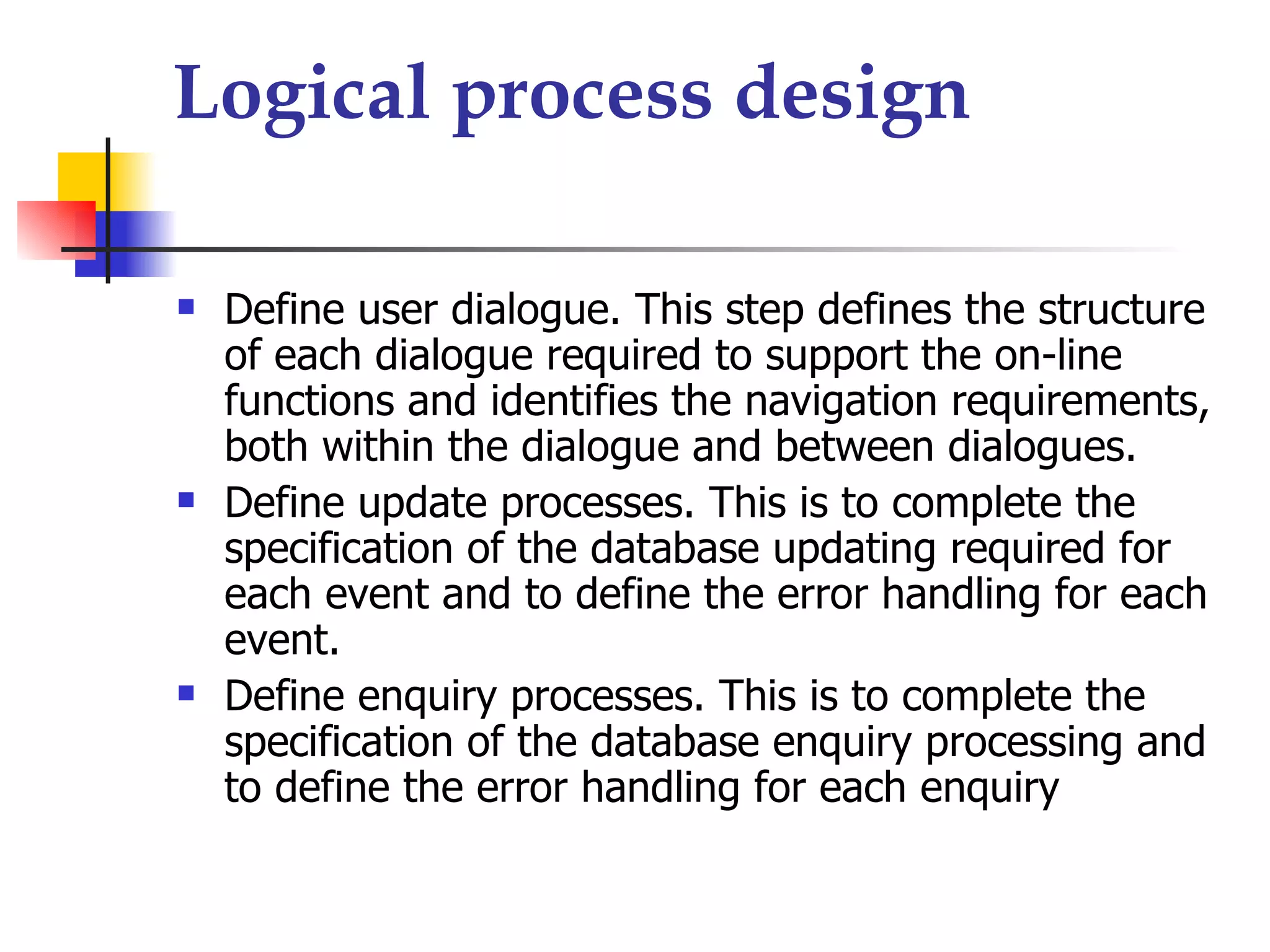 Logical process design

   Define user dialogue. This step defines the structure
    of each dialogue required to support the on-line
    functions and identifies the navigation requirements,
    both within the dialogue and between dialogues.
   Define update processes. This is to complete the
    specification of the database updating required for
    each event and to define the error handling for each
    event.
   Define enquiry processes. This is to complete the
    specification of the database enquiry processing and
    to define the error handling for each enquiry
 