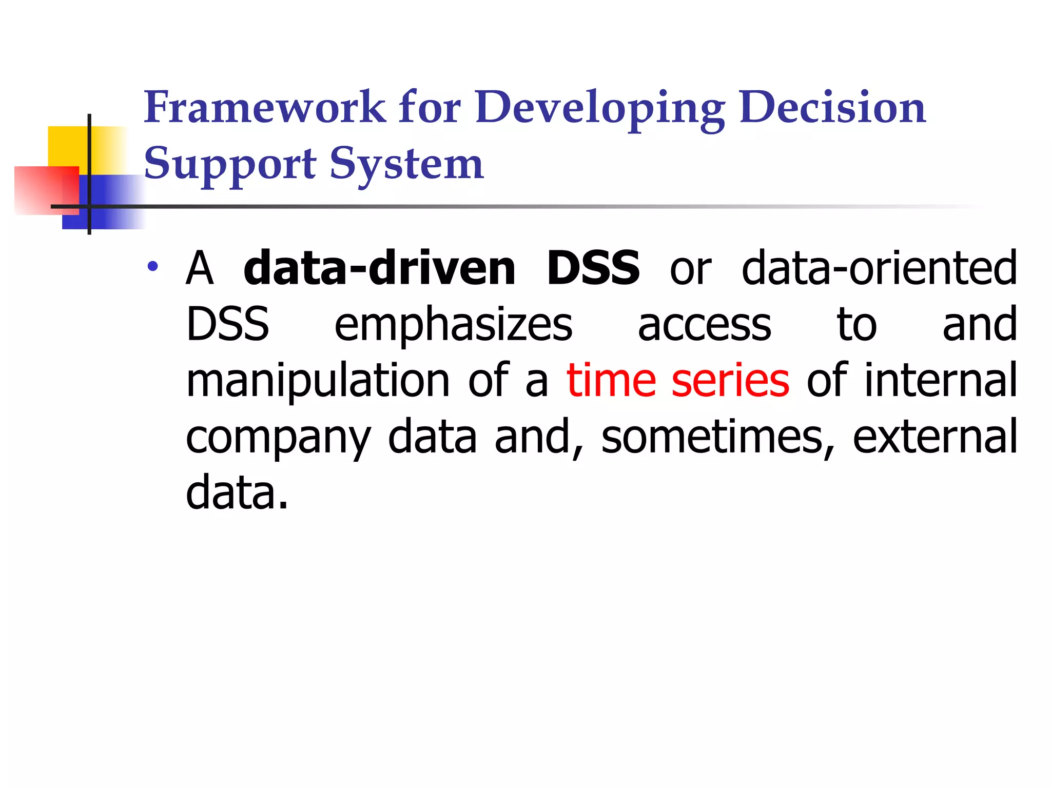 Framework for Developing Decision
Support System

•   A data-driven DSS or data-oriented
    DSS emphasizes access to and
    manipulation of a time series of internal
    company data and, sometimes, external
    data.
 