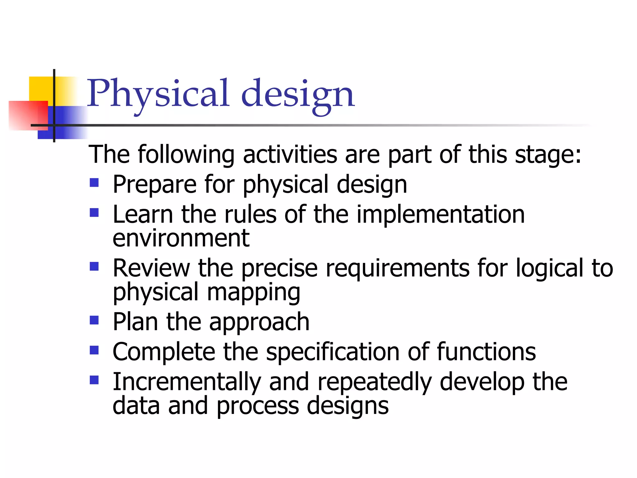 Physical design
The following activities are part of this stage:
 Prepare for physical design

 Learn the rules of the implementation
  environment
 Review the precise requirements for logical to
  physical mapping
 Plan the approach

 Complete the specification of functions

 Incrementally and repeatedly develop the
  data and process designs
 