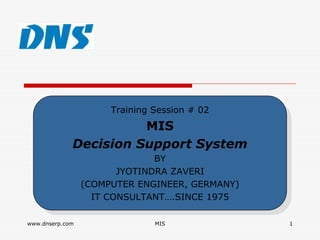 Training Session # 02
                       Training Session # 02
                       MIS
                        MIS
             Decision Support System
             Decision Support System
                               BY
                                BY
                        JYOTINDRA ZAVERI
                         JYOTINDRA ZAVERI
                 (COMPUTER ENGINEER, GERMANY)
                  (COMPUTER ENGINEER, GERMANY)
                   IT CONSULTANT….SINCE 1975
                    IT CONSULTANT….SINCE 1975

www.dnserp.com                 MIS               1
 