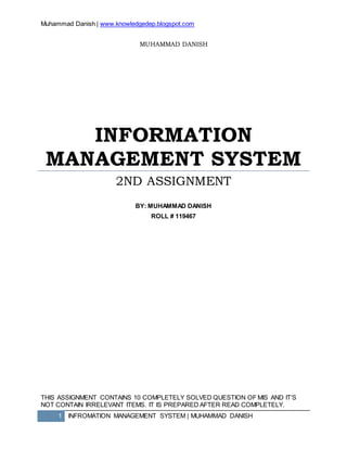 Muhammad Danish | www.knowledgedep.blogspot.com
1 INFROMATION MANAGEMENT SYSTEM | MUHAMMAD DANISH
MUHAMMAD DANISH
INFORMATION
MANAGEMENT SYSTEM
2ND ASSIGNMENT
BY: MUHAMMAD DANISH
ROLL # 119467
THIS ASSIGNMENT CONTAINS 10 COMPLETELY SOLVED QUESTION OF MIS AND IT’S
NOT CONTAIN IRRELEVANT ITEMS. IT IS PREPARED AFTER READ COMPLETELY.
 