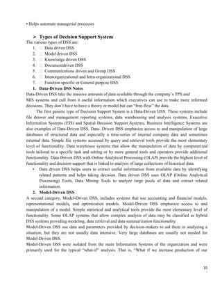 10
• Helps automate managerial processes
 Types of Decision Support System
The various types of DSS are:
1.  Data driven DSS
2.  Model driven DSS
3.  Knowledge driven DSS
4.  Documentdriven DSS
5.  Communications driven and Group DSS
6.  Inter-organizational and Intra-organizational DSS
7.  Function specific or General purpose DSS
1. Data-Driven DSS Notes
Data-Driven DSS take the massive amounts of data available through the company‘s TPS and
MIS systems and cull from it useful information which executives can use to make more informed
decisions. They don‘t have to have a theory or model but can ―free-flow‖ the data.
The first generic type of Decision Support System is a Data-Driven DSS. These systems include
file drawer and management reporting systems, data warehousing and analysis systems, Executive
Information Systems (EIS) and Spatial Decision Support Systems. Business Intelligence Systems are
also examples of Data-Driven DSS. Data- Driven DSS emphasize access to and manipulation of large
databases of structured data and especially a time-series of internal company data and sometimes
external data. Simple file systems accessed by query and retrieval tools provide the most elementary
level of functionality. Data warehouse systems that allow the manipulation of data by computerized
tools tailored to a specific task and setting or by more general tools and operators provide additional
functionality. Data-Driven DSS with Online Analytical Processing (OLAP) provide the highest level of
functionality and decision support that is linked to analysis of large collections of historical data.
• Data driven DSS helps users to extract useful information from available data by identifying
related patterns and helps taking decision. Data driven DSS uses OLAP (Online Analytical
Processing) Tools, Data Mining Tools to analyze large pools of data and extract related
information.
2. Model-Driven DSS
A second category, Model-Driven DSS, includes systems that use accounting and financial models,
representational models, and optimization models. Model-Driven DSS emphasize access to and
manipulation of a model. Simple statistical and analytical tools provide the most elementary level of
functionality. Some OLAP systems that allow complex analysis of data may be classified as hybrid
DSS systems providing modeling, data retrieval and data summarization functionality.
Model-Driven DSS use data and parameters provided by decision-makers to aid them in analyzing a
situation, but they are not usually data intensive. Very large databases are usually not needed for
Model-Driven DSS.
Model-Driven DSS were isolated from the main Information Systems of the organization and were
primarily used for the typical ―what-if‖ analysis. That is, ―What if we increase production of our
 