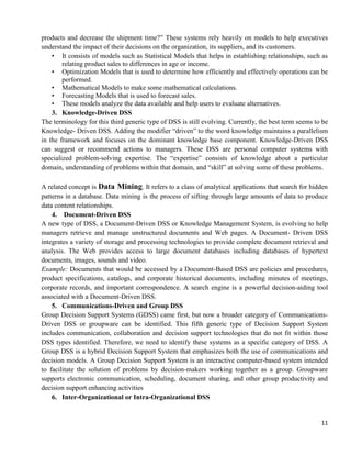 11
products and decrease the shipment time?‖ These systems rely heavily on models to help executives
understand the impact of their decisions on the organization, its suppliers, and its customers.
• It consists of models such as Statistical Models that helps in establishing relationships, such as
relating product sales to differences in age or income.
• Optimization Models that is used to determine how efficiently and effectively operations can be
performed.
• Mathematical Models to make some mathematical calculations.
• Forecasting Models that is used to forecast sales.
• These models analyze the data available and help users to evaluate alternatives.
3. Knowledge-Driven DSS
The terminology for this third generic type of DSS is still evolving. Currently, the best term seems to be
Knowledge- Driven DSS. Adding the modifier ―driven‖ to the word knowledge maintains a parallelism
in the framework and focuses on the dominant knowledge base component. Knowledge-Driven DSS
can suggest or recommend actions to managers. These DSS are personal computer systems with
specialized problem-solving expertise. The ―expertise‖ consists of knowledge about a particular
domain, understanding of problems within that domain, and ―skill‖ at solving some of these problems.
A related concept is Data Mining. It refers to a class of analytical applications that search for hidden
patterns in a database. Data mining is the process of sifting through large amounts of data to produce
data content relationships.
4. Document-Driven DSS
A new type of DSS, a Document-Driven DSS or Knowledge Management System, is evolving to help
managers retrieve and manage unstructured documents and Web pages. A Document- Driven DSS
integrates a variety of storage and processing technologies to provide complete document retrieval and
analysis. The Web provides access to large document databases including databases of hypertext
documents, images, sounds and video.
Example: Documents that would be accessed by a Document-Based DSS are policies and procedures,
product specifications, catalogs, and corporate historical documents, including minutes of meetings,
corporate records, and important correspondence. A search engine is a powerful decision-aiding tool
associated with a Document-Driven DSS.
5. Communications-Driven and Group DSS
Group Decision Support Systems (GDSS) came first, but now a broader category of Communications-
Driven DSS or groupware can be identified. This fifth generic type of Decision Support System
includes communication, collaboration and decision support technologies that do not fit within those
DSS types identified. Therefore, we need to identify these systems as a specific category of DSS. A
Group DSS is a hybrid Decision Support System that emphasizes both the use of communications and
decision models. A Group Decision Support System is an interactive computer-based system intended
to facilitate the solution of problems by decision-makers working together as a group. Groupware
supports electronic communication, scheduling, document sharing, and other group productivity and
decision support enhancing activities
6. Inter-Organizational or Intra-Organizational DSS
 