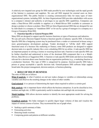 12
A relatively new targeted user group for DSS made possible by new technologies and the rapid growth
of the Internet is customers and suppliers. We can call DSS targeted for external users an Inter-
organizational DSS. The public Internet is creating communication links for many types of inter-
organizational systems, including DSS. An Inter-Organizational DSS provides stakeholders with access
to a company‘s intranet and authority or privileges to use specific DSS capabilities. Companies can
make a Data-Driven DSS available to suppliers or a Model-Driven DSS available to customers to
design a product or choose a product. Most DSS are Intra-Organizational DSS that are designed for use
by individuals in a company as ―standalone DSS‖ or for use by a group of managers in a company as a
Group or Enterprise-Wide DSS.
7. Function-Specific or General Purpose DSS
Many DSS are designed to support specific business functions or types of businesses and industries.
We can call such a Decision Support System a function-specific or industry- specific DSS. A Function-
Specific DSS like a budgeting system may be purchased from a vendor or customized in-house using a
more general-purpose development package. Vendor developed or ―off-the shelf. DSS support
functional areas of a business like marketing or finance; some DSS products are designed to support
decision tasks in a specific industry like a crew scheduling DSS for an airline. A task-specific DSS has
an important purpose in solving a routine or recurring decision task. Function or task-specific DSS can
be further classified and understood in terms of the dominant DSS component that is as a Model-
Driven, Data-Driven or Suggestion DSS. A function or task-specific DSS holds and derives knowledge
relevant for a decision about some function that an organization performs (e.g., a marketing function or
a production function). This type of DSS is categorized by purpose; function-specific DSS help a
person or group accomplish a specific decision task. General-purpose DSS software helps support
broad tasks like project management, decision analysis, or business planning.
 ROLE OF DSS IN BUSINESS
The roles of DSS are as follows:
What if analysis: in what if analysis an end user makes changes to variables or relationships among
variables and observes the resulting changes in the values of other variable.
Goal oriented: it is a process of determining the input values required to achieve a certain goal.
Risk analysis: risk is important factor which affects the business enterprises. It can be classified as low,
medium and high risk. A DSS is particularly useful in medium risk and high risk environments.
Model building: DSS allows decision markets to identify the most appropriate model for solving the
problems.
Graphical analysis: this helps managers to quickly digest larger volumes of data and visualize the
impact of various courses of action. They recommend the use of graph when:
Seeking a quick summary of data.
Forecasting activities
Detecting trends overtime
Composing points and patterns at different variables.
 