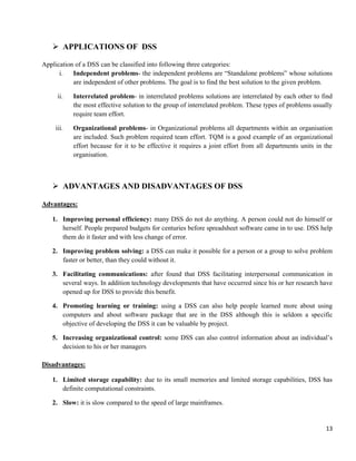 13
 APPLICATIONS OF DSS
Application of a DSS can be classified into following three categories:
i. Independent problems- the independent problems are ―Standalone problems‖ whose solutions
are independent of other problems. The goal is to find the best solution to the given problem.
ii. Interrelated problem- in interrelated problems solutions are interrelated by each other to find
the most effective solution to the group of interrelated problem. These types of problems usually
require team effort.
iii. Organizational problems- in Organizational problems all departments within an organisation
are included. Such problem required team effort. TQM is a good example of an organizational
effort because for it to be effective it requires a joint effort from all departments units in the
organisation.
 ADVANTAGES AND DISADVANTAGES OF DSS
Advantages:
1. Improving personal efficiency: many DSS do not do anything. A person could not do himself or
herself. People prepared budgets for centuries before spreadsheet software came in to use. DSS help
them do it faster and with less change of error.
2. Improving problem solving: a DSS can make it possible for a person or a group to solve problem
faster or better, than they could without it.
3. Facilitating communications: after found that DSS facilitating interpersonal communication in
several ways. In addition technology developments that have occurred since his or her research have
opened up for DSS to provide this benefit.
4. Promoting learning or training: using a DSS can also help people learned more about using
computers and about software package that are in the DSS although this is seldom a specific
objective of developing the DSS it can be valuable by project.
5. Increasing organizational control: some DSS can also control information about an individual‘s
decision to his or her managers
Disadvantages:
1. Limited storage capability: due to its small memories and limited storage capabilities, DSS has
definite computational constraints.
2. Slow: it is slow compared to the speed of large mainframes.
 
