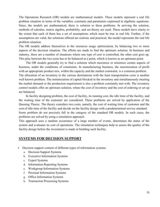 15
The Operations Research (OR) models are mathematical models. These models represent a real life
problem situation in terms of the variables, constants and parameters expressed in algebraic equations.
Since, the models are mathematical; there is solution to these problems. In arriving the solution,
methods of calculus, matrix algebra, probability, and set theory are used. These models have clarity to
the extent that each of them has a set of assumptions which must be true in real life. Further, if the
assumptions are valid, the solutions offered are realistic and practical; the model represents the real life
problem situation.
The OR models address themselves to the resources usage optimization, by balancing two or more
aspects of the decision situation. The efforts are made to find the optimum solution. In business and
industry, there are a number of situations where one type of cost is controlled, the other cost goes up.
This play between the two costs has to be balanced at a point, which is known as an optimum point.
The OR models generally try to find a solution which maximize or minimize certain aspects of
business, under the conditions of constraints. In manufacturing business, the maximization of profit
with an appropriate product mix, within the capacity and the market constraint, is a common problem.
The allocation of an inventory to the various destinations with the least transportation costs is another
well known problem. The minimization of capital blocked in the inventory and simultaneously meeting
the market demand or the production requirement is also a problem constantly met with. The inventory
control models offer an optimum solution, where the cost of inventory and the cost of ordering or set up
are balanced.
In facility designing problem, the cost of facility, its running cost, the idle time of the facility, and
the waiting time of the customer are considered. These problems are solved by application of the
Queuing Theory. The theory considers two costs, namely, the cost of waiting time of customer and the
cost of idle time of the facility and decide on the facility design with a predetermined service standard.
Some problem do not precisely fall in the category of the standard OR models. In such cases, the
problems are solved by using a simulation approach.
This approach uses a random occurrence of a large number of events, determines the status of the
system and evaluates its cost of operations. The simulation techniques help to assess the quality of the
facility design before the investment is made in building such facility.
SYSTEMS FOR DECISION SUPPORT
▪ Decision support content of different types of information systems
a. Decision Support Systems
b. Executive Information Systems
c. Expert Systems
d. Information Reporting Systems
e. Workgroup Information Systems
f. Personal Information Systems
g. Office Information Systems
h. Transaction Processing Systems
 