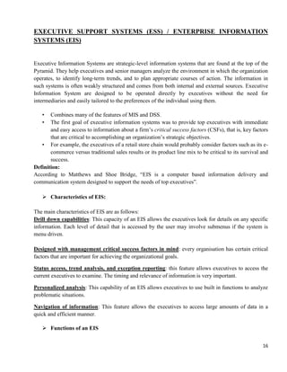 16
EXECUTIVE SUPPORT SYSTEMS (ESS) / ENTERPRISE INFORMATION
SYSTEMS (EIS)
Executive Information Systems are strategic-level information systems that are found at the top of the
Pyramid. They help executives and senior managers analyze the environment in which the organization
operates, to identify long-term trends, and to plan appropriate courses of action. The information in
such systems is often weakly structured and comes from both internal and external sources. Executive
Information System are designed to be operated directly by executives without the need for
intermediaries and easily tailored to the preferences of the individual using them.
• Combines many of the features of MIS and DSS.
• The first goal of executive information systems was to provide top executives with immediate
and easy access to information about a firm‘s critical success factors (CSFs), that is, key factors
that are critical to accomplishing an organization‘s strategic objectives.
• For example, the executives of a retail store chain would probably consider factors such as its e-
commerce versus traditional sales results or its product line mix to be critical to its survival and
success.
Definition:
According to Matthews and Shoe Bridge, ―EIS is a computer based information delivery and
communication system designed to support the needs of top executives‖.
 Characteristics of EIS:
The main characteristics of EIS are as follows:
Drill down capabilities: This capacity of an EIS allows the executives look for details on any specific
information. Each level of detail that is accessed by the user may involve submenus if the system is
menu driven.
Designed with management critical success factors in mind: every organisation has certain critical
factors that are important for achieving the organizational goals.
Status access, trend analysis, and exception reporting: this feature allows executives to access the
current executives to examine. The timing and relevance of information is very important.
Personalized analysis: This capability of an EIS allows executives to use built in functions to analyze
problematic situations.
Navigation of information: This feature allows the executives to access large amounts of data in a
quick and efficient manner.
 Functions of an EIS
 