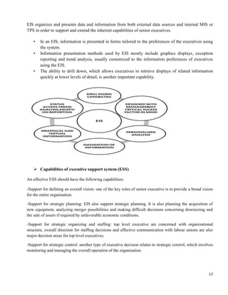 17
EIS organizes and presents data and information from both external data sources and internal MIS or
TPS in order to support and extend the inherent capabilities of senior executives.
• In an EIS, information is presented in forms tailored to the preferences of the executives using
the system.
• Information presentation methods used by EIS mostly include graphics displays, exception
reporting and trend analysis, usually customized to the information preferences of executives
using the EIS.
• The ability to drill down, which allows executives to retrieve displays of related information
quickly at lower levels of detail, is another important capability.
 Capabilities of executive support system (ESS)
An effective ESS should have the following capabilities:
-Support for defining an overall vision: one of the key roles of senior executive is to provide a broad vision
for the entire organisation.
-Support for strategic planning: EIS also support strategic planning. It is also planning the acquisition of
new equipment, analyzing merger possibilities and making difficult decisions concerning downsizing and
the sale of assets if required by unfavorable economic conditions.
-Support for strategic organizing and staffing: top level executive are concerned with organizational
structure, overall direction for staffing decisions and effective communication with labour unions are also
major decision areas for top level executives.
-Support for strategic control: another type of executive decision relates to strategic control, which involves
monitoring and managing the overall operation of the organisation.
 