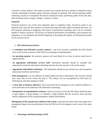 19
is found in venture analysis. The market executive can evaluate pricing as related to competition along
with the relationship of product quality with price charged. In summary, EIS software package enables
marketing executives to manipulate the data by looking for trends, performing audits of the sales data,
and calculating totals, averages, changes, variances, or ratios.
Financial
Financial analysis is one of the most important steps to companies today. Executives needs to use
financial ratios and cash flow analysis to estimate the trends and make capital investment decisions. An
EIS integrates planning or budgeting with control of performance reporting, and it can be extremely
helpful to finance executives. EIS focuses on financial performance accountability, and recognizes the
importance of cost standards and flexible budgeting in developing the quality of information provided
for all executive levels.
 EIS critical success factors.
▪ A committed and informed executive sponsor: a top level executive, preferable the CEO should
serve as the executive sponsor of the EIS by encouraging its implementation.
▪ An operating sponsor: the executive sponsor will most likely be too busy to devote much time to
implementation.
▪ An appropriate information services staff: information specialist should be available who
understand not only the information technology but also how the executive will use the system.
▪ Appropriate information technology`: EIS implements should not get carried away and incorporate
unnecessary hardware and software.
▪ Data management: it is not sufficient to simply display the data or information. The executive should
have some idea of how current the data is. The analysis can be accomplished by drill down by
following up with data managers or both.
▪ A clear link to business objectives: most successful EIS are designed to solve specific problems or
meet needs that can be addressed with information technology.
▪ Management of organizational resistance: when an executive resists the EIS efforts should be taken
to gain support. A good strategy is to identify a single problem that the executive faces and then
quickly implement an EIS using prototyping to address that problem.
Management of the spread and evolution of the system: experience has shown that when upper level
management begins receiving information from the EIS lower level managers want to receive the same
output
 Advantages and disadvantages of EIS
 