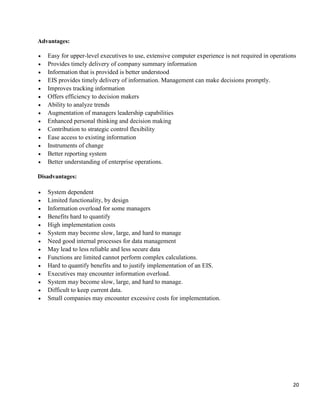 20
Advantages:
 Easy for upper-level executives to use, extensive computer experience is not required in operations
 Provides timely delivery of company summary information
 Information that is provided is better understood
 EIS provides timely delivery of information. Management can make decisions promptly.
 Improves tracking information
 Offers efficiency to decision makers
 Ability to analyze trends
 Augmentation of managers leadership capabilities
 Enhanced personal thinking and decision making
 Contribution to strategic control flexibility
 Ease access to existing information
 Instruments of change
 Better reporting system
 Better understanding of enterprise operations.
Disadvantages:
 System dependent
 Limited functionality, by design
 Information overload for some managers
 Benefits hard to quantify
 High implementation costs
 System may become slow, large, and hard to manage
 Need good internal processes for data management
 May lead to less reliable and less secure data
 Functions are limited cannot perform complex calculations.
 Hard to quantify benefits and to justify implementation of an EIS.
 Executives may encounter information overload.
 System may become slow, large, and hard to manage.
 Difficult to keep current data.
 Small companies may encounter excessive costs for implementation.
 