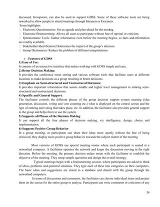 24
discussed, Groupware, can also be used to support GDSS. Some of these software tools are being
reworked to allow people to attend meetings through Intranets or Extranets.
Some highlights:
 Electronic Questionnaires: Set an agenda and plan ahead for the meeting.
 Electronic Brainstorming: Allows all users to participate without fear of reprisal or criticism.
 Questionnaire Tools: Gather information even before the meeting begins, so facts and information
are readily available.
 Stakeholder Identification:Determines the impact of the group‘s decision.
 Group Dictionaries: Reduce the problem of different interpretations.
 Features of GDSS
1) Ease of Use:
It consists of an interactive interface that makes working with GDSS simple and easy.
2) Better Decision Making:
It provides the conference room setting and various software tools that facilitate users at different
locations to make decisions as a group resulting in better decisions.
3) Emphasis on Semi-structured and Unstructured Decisions:
It provides important information that assists middle and higher level management in making semi-
structured and unstructured decisions.
4) Specific and General Support:
The facilitator controls the different phases of the group decision support system meeting (idea
generation, discussion, voting and vote counting etc.) what is displayed on the central screen and the
type of ranking and voting that takes place, etc. In addition, the facilitator also provides general support
to the group and helps them to use the system.
5) Supports all Phases of the Decision Making:
It can support all the four phases of decision making, viz intelligence, design, choice and
implementation.
6) Supports Positive Group Behavior:
In a group meeting, as participants can share their ideas more openly without the fear of being
criticized, they display more positive group behavior towards the subject matter of the meeting
Most versions of GDSS use special meeting rooms where each participant is seated at a
networked computer. A facilitator operates the network and keeps the discussion moving in the right
direction. Before the meeting, the primary decision maker meets with the facilitator to establish the
objective of the meeting. They setup sample questions and design the overall strategy.
Typical meetings begin with a brainstorming session, where participants are asked to think
of ideas, problems and potential solutions. They type each of these into categories on their computers.
The basic ideas and suggestions are stored in a database and shared with the group through the
networked computers.
In terms of discussions and comments, the facilitator can choose individual items and project
them on the screen for the entire group to analyze. Participants can write comments or criticisms of any
 