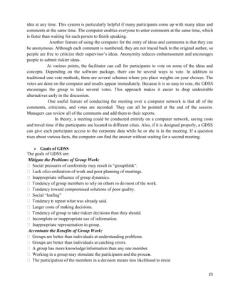 25
idea at any time. This system is particularly helpful if many participants come up with many ideas and
comments at the same time. The computer enables everyone to enter comments at the same time, which
is faster than waiting for each person to finish speaking.
Another feature of using the computer for the entry of ideas and comments is that they can
be anonymous. Although each comment is numbered, they are not traced back to the original author, so
people are free to criticize their supervisor‘s ideas. Anonymity reduces embarrassment and encourages
people to submit riskier ideas.
At various points, the facilitator can call for participants to vote on some of the ideas and
concepts. Depending on the software package, there can be several ways to vote. In addition to
traditional one-vote methods, there are several schemes where you place weights on your choices. The
votes are done on the computer and results appear immediately. Because it is so easy to vote, the GDSS
encourages the group to take several votes. This approach makes it easier to drop undesirable
alternatives early in the discussion.
One useful feature of conducting the meeting over a computer network is that all of the
comments, criticisms, and votes are recorded. They can all be pointed at the end of the session.
Managers can review all of the comments and add them to their reports.
In theory, a meeting could be conducted entirely on a computer network, saving costs
and travel time if the participants are located in different cities. Also, if it is designed properly, a GDSS
can give each participant access to the corporate data while he or she is in the meeting. If a question
rises about various facts, the computer can find the answer without waiting for a second meeting.
 Goals of GDSS
The goals of GDSS are:
Mitigate the Problems of Group Work:
 Social pressures of conformity may result in ―groupthink‖.
 Lack ofco-ordination of work and poor planning of meetings.
 Inappropriate influence of group dynamics.
 Tendency of group members to rely on others to do most of the work.
 Tendency toward compromised solutions of poor quality.
 Social ―loafing‖
 Tendency to repeat what was already said.
 Larger costs of making decisions.
 Tendency of group to take riskier decisions than they should.
 Incomplete or inappropriate use of information.
 Inappropriate representation in group.
Accentuate the Benefits of Group Work:
 Groups are better than individuals at understanding problems.
 Groups are better than individuals at catching errors.
 A group has more knowledge/information than any one member.
 Working in a group may stimulate the participants and the process.
 The participation of the members in a decision means less likelihood to resist
 