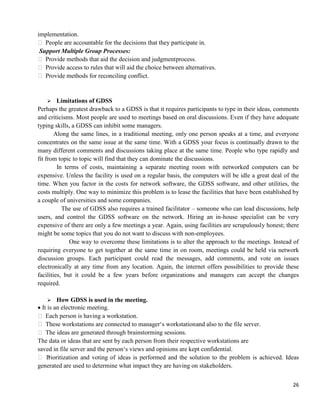 26
implementation.
 People are accountable for the decisions that they participate in.
Support Multiple Group Processes:
 Provide methods that aid the decision and judgmentprocess.
 Provide access to rules that will aid the choice between alternatives.
 Provide methods for reconciling conflict.
 Limitations of GDSS
Perhaps the greatest drawback to a GDSS is that it requires participants to type in their ideas, comments
and criticisms. Most people are used to meetings based on oral discussions. Even if they have adequate
typing skills, a GDSS can inhibit some managers.
Along the same lines, in a traditional meeting, only one person speaks at a time, and everyone
concentrates on the same issue at the same time. With a GDSS your focus is continually drawn to the
many different comments and discussions taking place at the same time. People who type rapidly and
fit from topic to topic will find that they can dominate the discussions.
In terms of costs, maintaining a separate meeting room with networked computers can be
expensive. Unless the facility is used on a regular basis, the computers will be idle a great deal of the
time. When you factor in the costs for network software, the GDSS software, and other utilities, the
costs multiply. One way to minimize this problem is to lease the facilities that have been established by
a couple of universities and some companies.
The use of GDSS also requires a trained facilitator – someone who can lead discussions, help
users, and control the GDSS software on the network. Hiring an in-house specialist can be very
expensive of there are only a few meetings a year. Again, using facilities are scrupulously honest; there
might be some topics that you do not want to discuss with non-employees.
One way to overcome these limitations is to alter the approach to the meetings. Instead of
requiring everyone to get together at the same time in on room, meetings could be held via network
discussion groups. Each participant could read the messages, add comments, and vote on issues
electronically at any time from any location. Again, the internet offers possibilities to provide these
facilities, but it could be a few years before organizations and managers can accept the changes
required.
 How GDSS is used in the meeting.
It is an electronic meeting.
 Each person is having a workstation.
 These workstations are connected to manager‗s workstationand also to the file server.
 The ideas are generated through brainstorming sessions.
The data or ideas that are sent by each person from their respective workstations are
saved in file server and the person‗s views and opinions are kept confidential.
 Prioritization and voting of ideas is performed and the solution to the problem is achieved. Ideas
generated are used to determine what impact they are having on stakeholders.
 