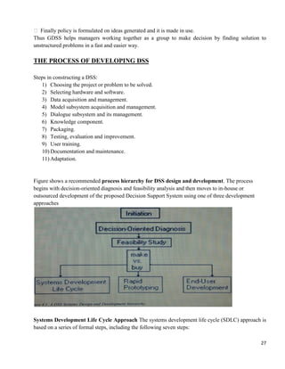 27
 Finally policy is formulated on ideas generated and it is made in use.
Thus GDSS helps managers working together as a group to make decision by finding solution to
unstructured problems in a fast and easier way.
THE PROCESS OF DEVELOPING DSS
Steps in constructing a DSS:
1) Choosing the project or problem to be solved.
2) Selecting hardware and software.
3) Data acquisition and management.
4) Model subsystem acquisition and management.
5) Dialogue subsystem and its management.
6) Knowledge component.
7) Packaging.
8) Testing, evaluation and improvement.
9) User training.
10) Documentation and maintenance.
11) Adaptation.
Figure shows a recommended process hierarchy for DSS design and development. The process
begins with decision-oriented diagnosis and feasibility analysis and then moves to in-house or
outsourced development of the proposed Decision Support System using one of three development
approaches
Systems Development Life Cycle Approach The systems development life cycle (SDLC) approach is
based on a series of formal steps, including the following seven steps:
 