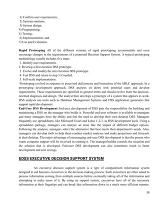 28
1) Confirm user requirements;
2) Systems analysis;
3) System design;
4) Programming;
5) Testing;
6) Implementation; and
7) Use and Evaluation.
Rapid Prototyping All of the different versions of rapid prototyping accommodate and even
encourage changes in the requirements of a proposed Decision Support System. A typical prototyping
methodology usually includes five steps:
1. Identify user requirements.
2. Develop a first iteration DSS prototype.
3. Evolve and modify the next iteration DSS prototype.
4. Test DSS and return to step 3 if needed.
5. Full-scale implementation.
Prototyping evolved in response to perceived deficiencies and limitations of the SDLC approach. In a
prototyping development approach, DSS analysts sit down with potential users and develop
requirements. These requirements are specified in general terms and should evolve from the decision-
oriented diagnosis and design. The analyst then develops a prototype of a system that appears to work.
DSS analysts use tools such as Database Management Systems and DSS application generators that
support rapid development
End-User DSS Development End-user development of DSS puts the responsibility for building and
maintaining a DSS on the manager who builds it. Powerful end-user software is available to managers
and many managers have the ability and feel the need to develop their own desktop DSS. Managers
frequently use spreadsheets, like Microsoft Excel and Lotus 1-2-3, as DSS development tools. Using a
spreadsheet package, managers can analyze an issue like the impact of different budget options.
Following the analysis, managers select the alternative that best meets their department's needs. Also,
managers can develop tools to help them conduct market analyses and make projections and forecasts
at their desktop. The major advantage of encouraging end-user DSS development is that the person who
wants computer support will be involved in creating it. The manager/builder controls the situation and
the solution that is developed. End-user DSS development can also sometimes result in faster
development and cost savings.
EDSS EXECUTIVE DECISION SUPPORT SYSTEM
An executive decision support system is a type of computerized information system
designed to aid business executives in the decision-making process. Such executives are often asked to
process information coming from multiple sources before eventually taking all of the information and
attempting to make sense of it. By using an support system, executives have all of the necessary
information at their fingertips and can break that information down in a much more efficient manner.
 