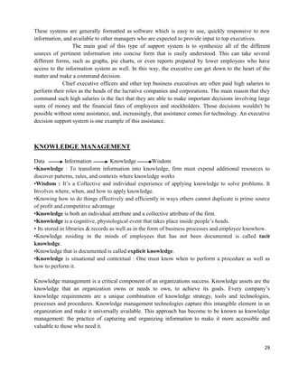 29
These systems are generally formatted as software which is easy to use, quickly responsive to new
information, and available to other managers who are expected to provide input to top executives.
The main goal of this type of support system is to synthesize all of the different
sources of pertinent information into concise form that is easily understood. This can take several
different forms, such as graphs, pie charts, or even reports prepared by lower employees who have
access to the information system as well. In this way, the executive can get down to the heart of the
matter and make a command decision.
Chief executive officers and other top business executives are often paid high salaries to
perform their roles as the heads of the lucrative companies and corporations. The main reason that they
command such high salaries is the fact that they are able to make important decisions involving large
sums of money and the financial fates of employees and stockholders. Those decisions wouldn't be
possible without some assistance, and, increasingly, that assistance comes for technology. An executive
decision support system is one example of this assistance.
KNOWLEDGE MANAGEMENT
Data Information Knowledge Wisdom
•Knowledge : To transform information into knowledge, firm must expend additional resources to
discover patterns, rules, and contexts where knowledge works
•Wisdom : It‘s a Collective and individual experience of applying knowledge to solve problems. It
Involves where, when, and how to apply knowledge.
•Knowing how to do things effectively and efficiently in ways others cannot duplicate is prime source
of profit and competitive advantage
•Knowledge is both an individual attribute and a collective attribute of the firm.
•Knowledge is a cognitive, physiological event that takes place inside people‘s heads.
• Its stored in libraries & records as well as in the form of business processes and employee knowhow.
•Knowledge residing in the minds of employees that has not been documented is called tacit
knowledge.
•Knowledge that is documented is called explicit knowledge.
•Knowledge is situational and contextual : One must know when to perform a procedure as well as
how to perform it.
Knowledge management is a critical component of an organizations success. Knowledge assets are the
knowledge that an organization owns or needs to own, to achieve its goals. Every company‘s
knowledge requirements are a unique combination of knowledge strategy, tools and technologies,
processes and procedures. Knowledge management technologies capture this intangible element in an
organization and make it universally available. This approach has become to be known as knowledge
management: the practice of capturing and organizing information to make it more accessible and
valuable to those who need it.
 