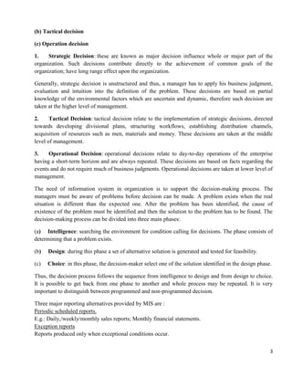 3
(b) Tactical decision
(c) Operation decision
1. Strategic Decision: these are known as major decision influence whole or major part of the
organization. Such decisions contribute directly to the achievement of common goals of the
organization; have long range effect upon the organization.
Generally, strategic decision is unstructured and thus, a manager has to apply his business judgment,
evaluation and intuition into the definition of the problem. These decisions are based on partial
knowledge of the environmental factors which are uncertain and dynamic, therefore such decision are
taken at the higher level of management.
2. Tactical Decision: tactical decision relate to the implementation of strategic decisions, directed
towards developing divisional plans, structuring workflows, establishing distribution channels,
acquisition of resources such as men, materials and money. These decisions are taken at the middle
level of management.
3. Operational Decision: operational decisions relate to day-to-day operations of the enterprise
having a short-term horizon and are always repeated. These decisions are based on facts regarding the
events and do not require much of business judgments. Operational decisions are taken at lower level of
management.
The need of information system in organization is to support the decision-making process. The
managers must be aware of problems before decision can be made. A problem exists when the real
situation is different than the expected one. After the problem has been identified, the cause of
existence of the problem must be identified and then the solution to the problem has to be found. The
decision-making process can be divided into three main phases:
(a) Intelligence: searching the environment for condition calling for decisions. The phase consists of
determining that a problem exists.
(b) Design: during this phase a set of alternative solution is generated and tested for feasibility.
(c) Choice: in this phase, the decision-maker select one of the solution identified in the design phase.
Thus, the decision process follows the sequence from intelligence to design and from design to choice.
It is possible to get back from one phase to another and whole process may be repeated. It is very
important to distinguish between programmed and non-programmed decision.
Three major reporting alternatives provided by MIS are :
Periodic scheduled reports.
E.g.: Daily,/weekly/monthly sales reports; Monthly financial statements.
Exception reports
Reports produced only when exceptional conditions occur.
 