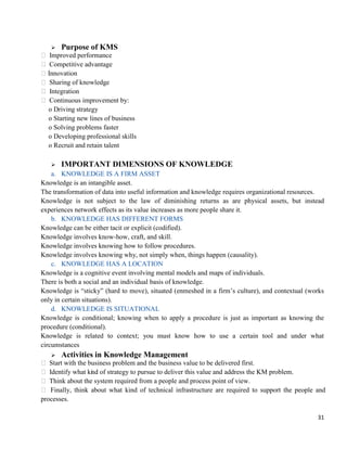 31
 Purpose of KMS
 Improved performance
 Competitive advantage
Innovation
 Sharing of knowledge
 Integration
 Continuous improvement by:
o Driving strategy
o Starting new lines of business
o Solving problems faster
o Developing professional skills
o Recruit and retain talent
 IMPORTANT DIMENSIONS OF KNOWLEDGE
a. KNOWLEDGE IS A FIRM ASSET
Knowledge is an intangible asset.
The transformation of data into useful information and knowledge requires organizational resources.
Knowledge is not subject to the law of diminishing returns as are physical assets, but instead
experiences network effects as its value increases as more people share it.
b. KNOWLEDGE HAS DIFFERENT FORMS
Knowledge can be either tacit or explicit (codified).
Knowledge involves know-how, craft, and skill.
Knowledge involves knowing how to follow procedures.
Knowledge involves knowing why, not simply when, things happen (causality).
c. KNOWLEDGE HAS A LOCATION
Knowledge is a cognitive event involving mental models and maps of individuals.
There is both a social and an individual basis of knowledge.
Knowledge is ―sticky‖ (hard to move), situated (enmeshed in a firm‘s culture), and contextual (works
only in certain situations).
d. KNOWLEDGE IS SITUATIONAL
Knowledge is conditional; knowing when to apply a procedure is just as important as knowing the
procedure (conditional).
Knowledge is related to context; you must know how to use a certain tool and under what
circumstances
 Activities in Knowledge Management
 Start with the business problem and the business value to be delivered first.
 Identify what kind of strategy to pursue to deliver this value and address the KM problem.
 Think about the system required from a people and process point of view.
 Finally, think about what kind of technical infrastructure are required to support the people and
processes.
 